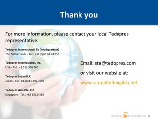 Thank you For more information, please contact your local Tedopres representative: Tedopres International BV (headquarters) The Netherlands - Tel.: +31 (0)40 84 84 050 Tedopres International, Inc. USA - Tel.: +1 512 306 8601 Tedopres Japan K.K. Japan - Tel.: 81-(0)43-297-2589 Tedopres Asia Pte. Ltd Singapore - Tel.: +65 65154318 Email: ste@tedopres.com or visit our website at: www.simplifiedenglish.net 