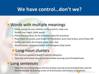 We have control…don’t we? Words with multiple meanings Check, ensure, be sure, validate, verify, examine, make sure Should, may, might, could, would Follow the procedure, do the procedure, obey the procedure Press Power On button, push Power On Pushbutton, press Start button, press Power ON Switch, turn, push, de-energize, press, start, stop Remove power, disconnect power, pull Emergency Stop switch Long-noun clusters The minimum password length Properties dialog box Clean the turret dome chassis thermal window securing screw threaded holes Long sentences Clean the turret dome chassis thermal window securing screw threaded holes and the thermal window 16 securing screws of all previously used sealant using solvent. 