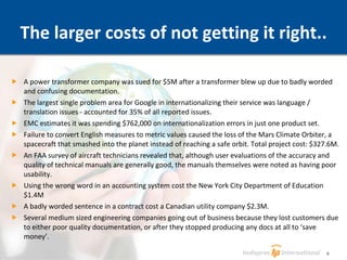 The larger costs of not getting it right.. A power transformer company was sued for $5M after a transformer blew up due to badly worded and confusing documentation. The largest single problem area for Google in internationalizing their service was language / translation issues - accounted for 35% of all reported issues. EMC estimates it was spending $762,000 on internationalization errors in just one product set. Failure to convert English measures to metric values caused the loss of the Mars Climate Orbiter, a spacecraft that smashed into the planet instead of reaching a safe orbit. Total project cost: $327.6M. An FAA survey of aircraft technicians revealed that, although user evaluations of the accuracy and quality of technical manuals are generally good, the manuals themselves were noted as having poor usability.  Using the wrong word in an accounting system cost the New York City Department of Education $1.4M A badly worded sentence in a contract cost a Canadian utility company $2.3M. Several medium sized engineering companies going out of business because they lost customers due to either poor quality documentation, or after they stopped producing any docs at all to ‘save money’. 