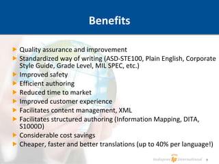 Quality assurance and improvement Standardized way of writing (ASD-STE100, Plain English, Corporate Style Guide, Grade Level, MIL SPEC, etc.) Improved safety Efficient authoring Reduced time to market Improved customer experience Facilitates content management, XML  Facilitates structured authoring (Information Mapping, DITA, S1000D) Considerable cost savings Cheaper, faster and better translations (up to 40% per language!) Benefits 