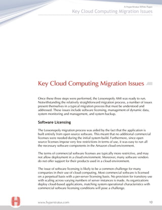 A HyperStratus White Paper

                         Key Cloud Computing Migration Issues




Key Cloud Computing Migration Issues

Once these three steps were performed, the Lessonopoly AMI was ready to run.
Notwithstanding the relatively straightforward migration process, a number of issues
present themselves in a typical migration process that must be understood and
addressed. These issues include software licensing, management of dynamic data,
system monitoring and management, and system backup.

Software Licensing

The Lessonopoly migration process was aided by the fact that the application is
built entirely from open source software. This meant that no additional commercial
licenses were needed during the initial system build. Furthermore, since open
source licenses impose very few restrictions in terms of use, it was easy to run all
the necessary software components in the Amazon cloud environment.

The terms of commercial software licenses are typically more restrictive, and may
not allow deployment in a cloud environment. Moreover, many software vendors
do not offer support for their products used in a cloud environment.

The issue of software licensing is likely to be a common challenge for many
companies in their use of cloud computing. Most commercial software is licensed
on a perpetual basis with a per-server licensing basis. No provision for transitory use
with scaling across varying numbers of server instances is made. As organizations
deploy cloud-based applications, matching system operational characteristics with
commercial software licensing conditions will pose a challenge.



www.hyperstratus.com                                                                    10
 