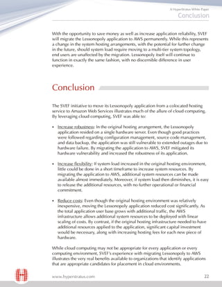 A HyperStratus White Paper

                                                                        Conclusion

With the opportunity to save money as well as increase application reliability, SVEF
will migrate the Lessonopoly application to AWS permanently. While this represents
a change in the system hosting arrangements, with the potential for further change
in the future, should system load require moving to a multi-tier system topology,
end users are unaffected by the migration. Lessonopoly itself will continue to
function in exactly the same fashion, with no discernible difference in user
experience.




Conclusion
The SVEF initiative to move its Lessonopoly application from a colocated hosting
service to Amazon Web Services illustrates much of the allure of cloud computing.
By leveraging cloud computing, SVEF was able to:

§Increase   robustness: In the original hosting arrangement, the Lessonopoly
   application resided on a single hardware server. Even though good practices
   were followed regarding configuration management, source code management,
   and data backup, the application was still vulnerable to extended outages due to
   hardware failure. By migrating the application to AWS, SVEF mitigated its
   hardware vulnerability and increased the robustness of its application.

§Increase    flexibility: If system load increased in the original hosting environment,
   little could be done in a short timeframe to increase system resources. By
   migrating the application to AWS, additional system resources can be made
   available almost immediately. Moreover, if system load then diminishes, it is easy
   to release the additional resources, with no further operational or financial
   commitment.

§Reduce     costs: Even though the original hosting environment was relatively
   inexpensive, moving the Lessonopoly application reduced cost significantly. As
   the total application user base grows with additional traffic, the AWS
   infrastructure allows additional system resources to be deployed with linear
   scaling of costs. By contrast, if the original hosting infrastructure needed to have
   additional resources applied to the application, significant capital investment
   would be necessary, along with increasing hosting fees for each new piece of
   hardware.

While cloud computing may not be appropriate for every application or every
computing environment, SVEF's experience with migrating Lessonopoly to AWS
illustrates the very real benefits available to organizations that identify applications
that are appropriate candidates for placement in cloud environments.

www.hyperstratus.com                                                                      22
 