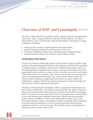 A HyperStratus White Paper

                               Overview of SVEF and Lessonopoly




Overview of SVEF and Lessonopoly
The Silicon Valley Education Foundation (SVEF) supports education throughout the
Santa Clara Valley, a large and diverse collection of school districts. Serving 34
school districts, with 13,500 teachers and 260,000 students, SVEF delivers a range
of programs, including:

§Teacher grants to support supplemental learning opportunities
§Intensive tutoring to students to enable greater success rates
§Science, Technology, Engineering, and Math program designed
 A                                                                       to give
   students the skills necessary for tomorrow's jobs in Silicon Valley

Lessonopoly Description

As part of its efforts to enable high-quality teaching, SVEF recogniz it needs to help
teachers with technology-based solutions. After extensive research, SVEF concluded
a valuable initiative would be to assist teachers with their lesson plans, which are
the building blocks of individual class sessions. In the past, lesson plans have been
paper-based, with no ability to contain or link to rich data sources that can be used
in individual lessons. For example, video can be a rich resource for teaching many
subjects, but paper-based lesson plans can, at best, list the online location of a
relevant video. Furthermore, paper-based lesson plans are a poor medium for
collaboration, making it difficult for experienced teachers to share knowledge and
best practices with less-experienced colleagues.

Therefore, SVEF developed Lessonopoly, a Web 2.0 application facilitating lesson
plan creation, modification, and sharing. Lessonopoly offers the ability to link rich
data sources to lesson plans; these data sources may be stored within Lessonopoly
itself or on another server located on the Internet. Lessonpoly offers users the ability
to rate and comment upon individual lesson plans, thereby offering user-based
quality control. In addition, it offers search functionality to allow users to seek
lesson plans by title, content, or description. Finally, Lessonopoly allows creation of
new lesson plans by editing one or more existing lesson plans and saving the
updated document as a new lesson plan. This facilitates teacher customization of
material to suit the needs of their classes.



www.hyperstratus.com                                                                      3
 