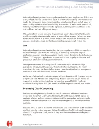 A HyperStratus White Paper

               Motivation for Considering Cloud Computing


In its original configuration, Lessonopoly was installed on a single server. This poses
a risk, since hardware failure could result in system unavailability until repairs were
made. If a component like a network card or a motherboard were to fail, a day or
more could pass before system availability was restored. If a disk drive were to fail,
not only would the device need to be replaced, but the system would need to be
restored from backup, taking even longer.

This vulnerability would be worse if system load required additional hardware to
enable the application tiers to be spread across multiple servers. Each server poses
hardware failure risk at its level, which impacts total application availability; in
essence, moving to a multi-tier hardware topology raises overall system risk.

Cost

In its original configuration, hosting fees for Lessonopoly were $200 per month, a
relatively modest cost structure. However, as previously noted, the original
application topology posed unacceptable risk to system downtime due to hardware
failure. SVEF engaged HyperStratus to evaluate the Lessonopoly architecture and
propose an alternative to reduce downtime risk.

One option examined was using virtualization software to implement high
availability on redundant hardware. This effectively would address the risk of
downtime, since any hardware failure would cause the virtualization management
software to shift virtual machines to other hardware.

While use of virtualization software would address downtime risk, it would impose
a significant cost. At least one, and possibly three or four new servers would be
required to implement this topology, each costing around $2000. Finally, an
additional hosting fee of $200 per month would be required for each new server.

Evaluating Cloud Computing

Because reducing Lessonopoly risk via virtualization and additional hardware
would cost more than SVEF wanted to spend, HyperStratus and SVEF agreed to
evaluate whether a cloud implementation would be appropriate for Lessonopoly.
Amazon Web Services (AWS) was selected as the target cloud implementation to
evaluate.

Because AWS, as part of its internal architecture, uses virtualization, SVEF would be
shielded from the risk of hardware failure. In addition, should individual instances
of the SVEF application crash, restart is easy and therefore downtime is kept to a
minimum.



www.hyperstratus.com                                                                     6
 