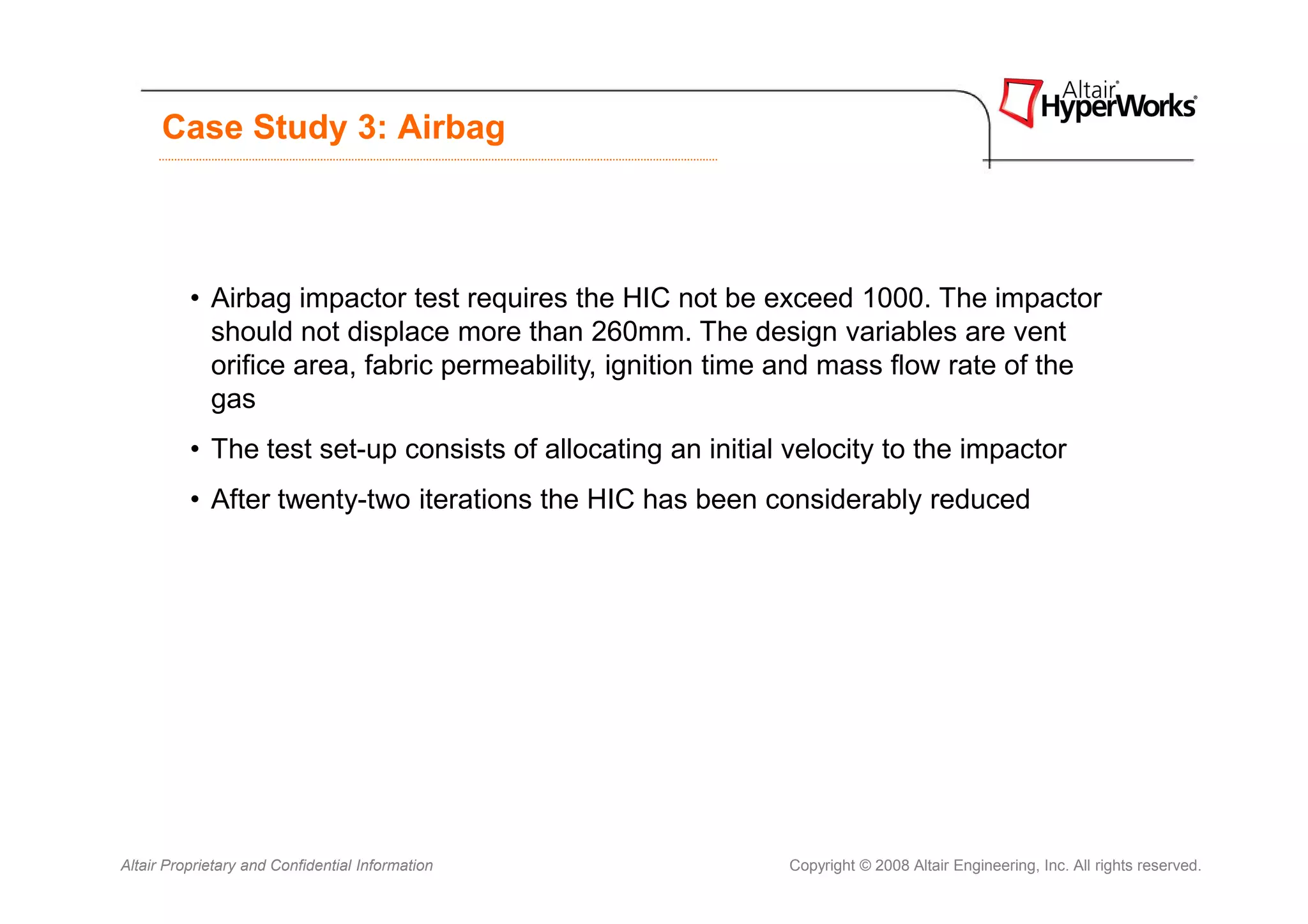 Case Study 3: Airbag



          • Airbag impactor test requires the HIC not be exceed 1000. The impactor
            should not displace more than 260mm. The design variables are vent
            orifice area, fabric permeability, ignition time and mass flow rate of the
            gas
          • The test set-up consists of allocating an initial velocity to the impactor
          • After twenty-two iterations the HIC has been considerably reduced




Altair Proprietary and Confidential Information              Copyright © 2008 Altair Engineering, Inc. All rights reserved.
 