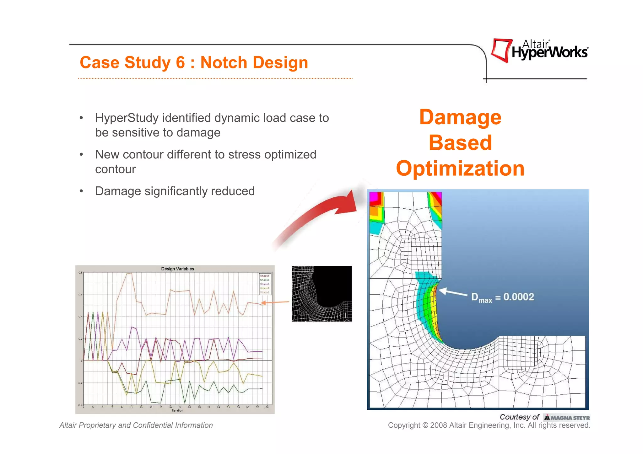 Case Study 6 : Notch Design


      • HyperStudy identified dynamic load case to       Damage
        be sensitive to damage
      • New contour different to stress optimized
                                                          Based
        contour                                        Optimization
      • Damage significantly reduced




Altair Proprietary and Confidential Information      Copyright © 2008 Altair Engineering, Inc. All rights reserved.
 