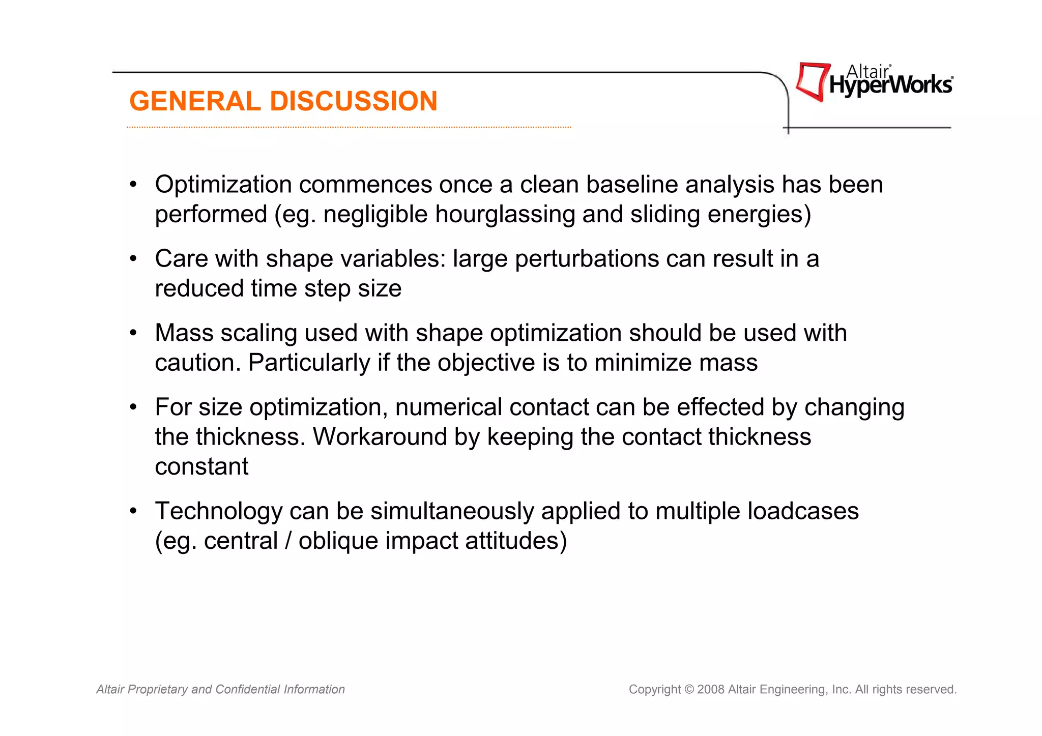 GENERAL DISCUSSION


      • Optimization commences once a clean baseline analysis has been
        performed (eg. negligible hourglassing and sliding energies)
      • Care with shape variables: large perturbations can result in a
        reduced time step size
      • Mass scaling used with shape optimization should be used with
        caution. Particularly if the objective is to minimize mass
      • For size optimization, numerical contact can be effected by changing
        the thickness. Workaround by keeping the contact thickness
        constant
      • Technology can be simultaneously applied to multiple loadcases
        (eg. central / oblique impact attitudes)




Altair Proprietary and Confidential Information     Copyright © 2008 Altair Engineering, Inc. All rights reserved.
 