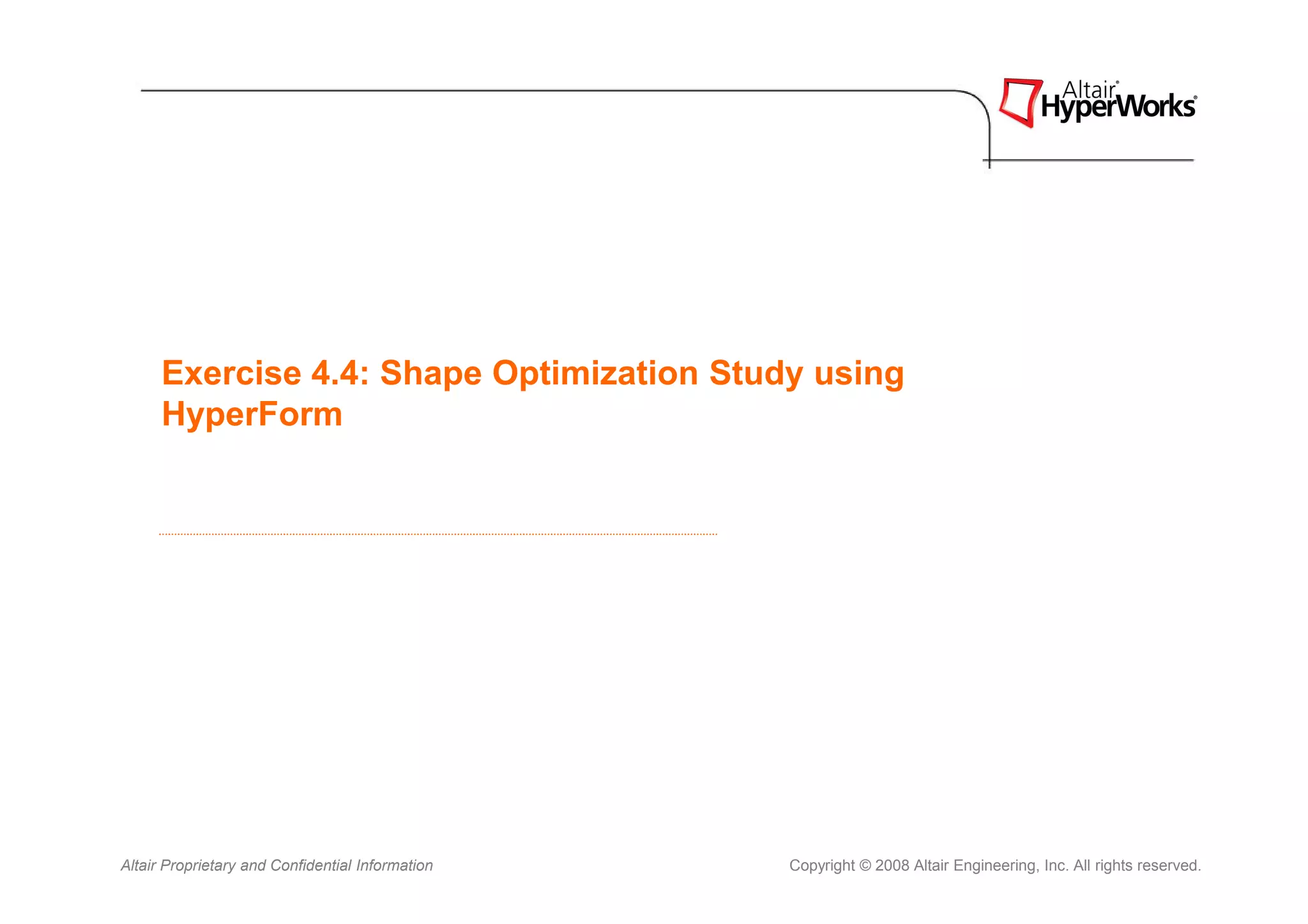 Exercise 4.4: Shape Optimization Study using
      HyperForm




Altair Proprietary and Confidential Information   Copyright © 2008 Altair Engineering, Inc. All rights reserved.
 