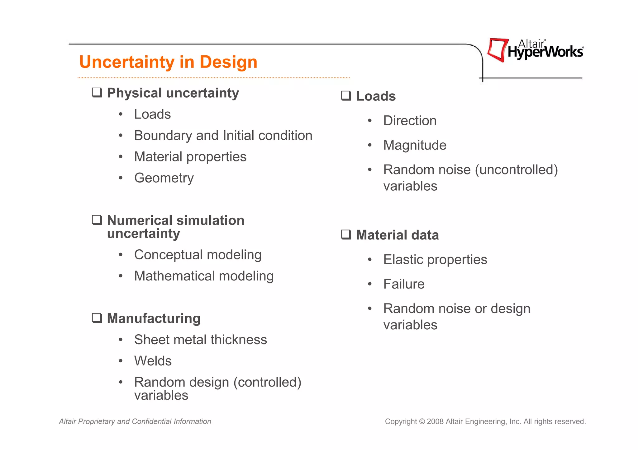 Uncertainty in Design
              Physical uncertainty                   Loads
                  • Loads                             • Direction
                  • Boundary and Initial condition
                                                      • Magnitude
                  • Material properties
                                                      • Random noise (uncontrolled)
                  • Geometry
                                                        variables

              Numerical simulation
              uncertainty                            Material data
                  • Conceptual modeling               • Elastic properties
                  • Mathematical modeling
                                                      • Failure
                                                      • Random noise or design
              Manufacturing                             variables
                  • Sheet metal thickness
                  • Welds
                  • Random design (controlled)
                    variables
Altair Proprietary and Confidential Information          Copyright © 2008 Altair Engineering, Inc. All rights reserved.
 