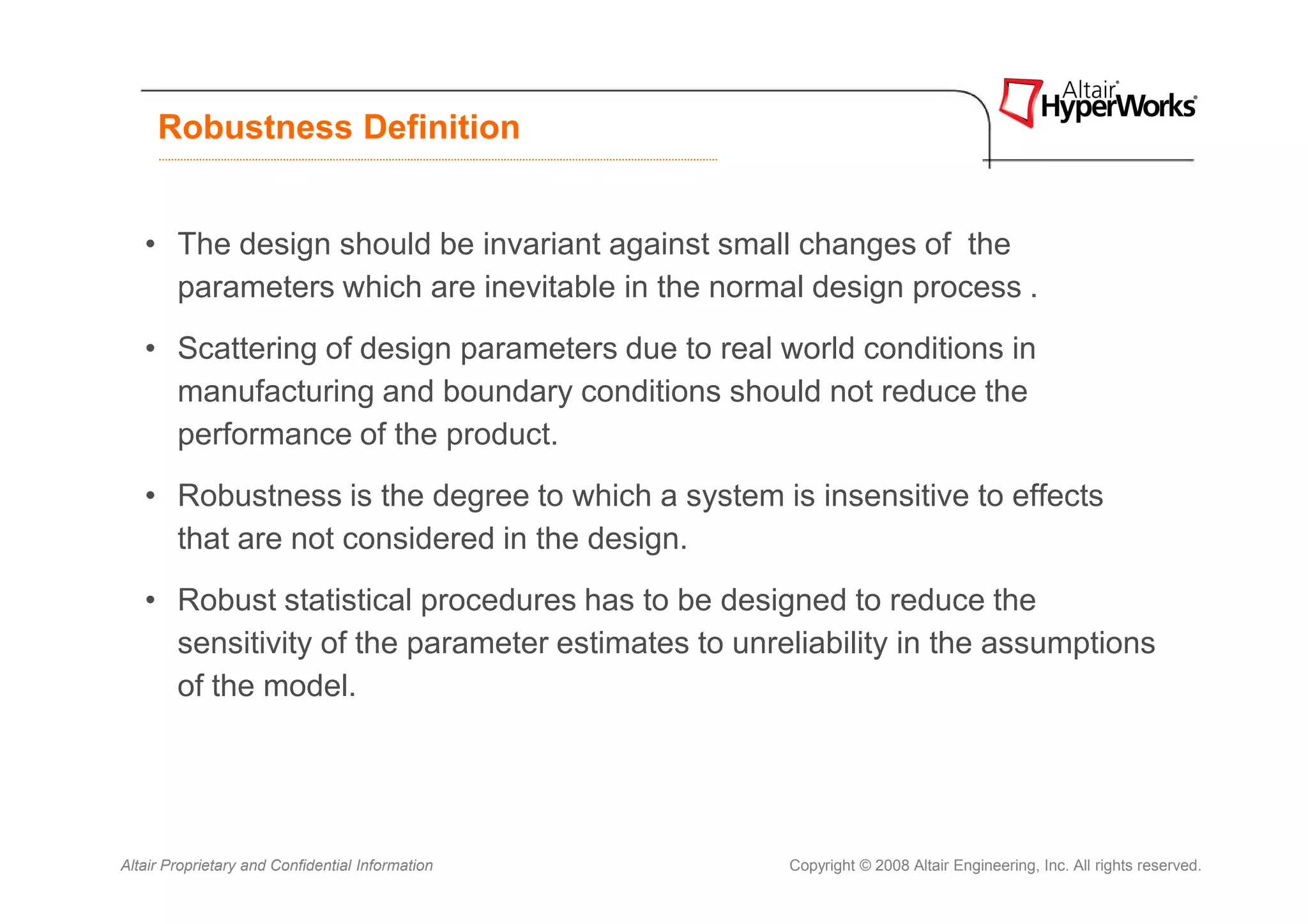 Robustness Definition


   • The design should be invariant against small changes of the
     parameters which are inevitable in the normal design process .
   • Scattering of design parameters due to real world conditions in
     manufacturing and boundary conditions should not reduce the
     performance of the product.
   • Robustness is the degree to which a system is insensitive to effects
     that are not considered in the design.
   • Robust statistical procedures has to be designed to reduce the
     sensitivity of the parameter estimates to unreliability in the assumptions
     of the model.




Altair Proprietary and Confidential Information    Copyright © 2008 Altair Engineering, Inc. All rights reserved.
 