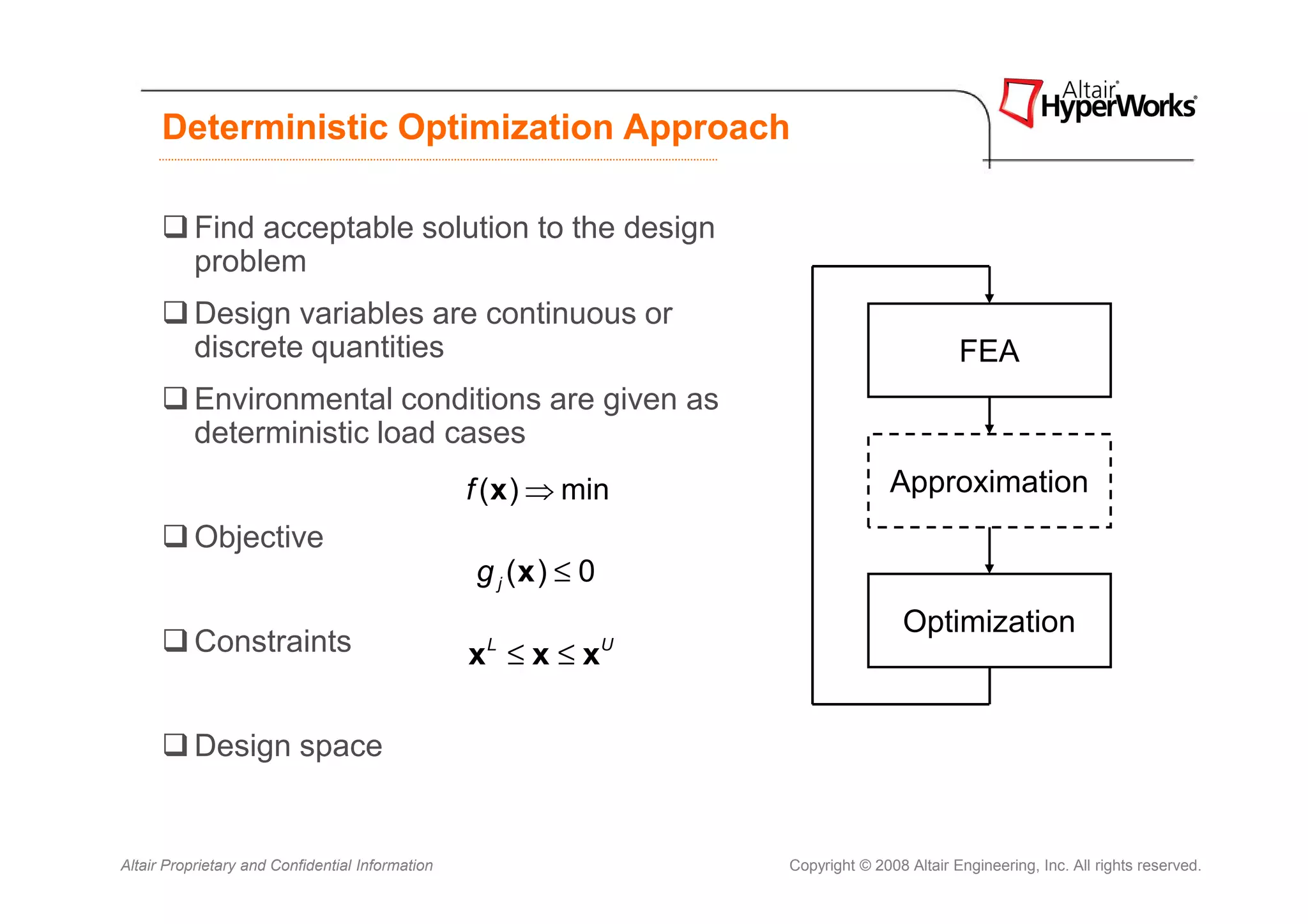 Deterministic Optimization Approach

           Find acceptable solution to the design
           problem
           Design variables are continuous or
           discrete quantities                                                                FEA
           Environmental conditions are given as
           deterministic load cases
                                                  f ( x ) ⇒ min                     Approximation
           Objective
                                                  g j (x ) ≤ 0
                                                                                      Optimization
           Constraints                            x ≤x≤x
                                                   L             U




           Design space


Altair Proprietary and Confidential Information                      Copyright © 2008 Altair Engineering, Inc. All rights reserved.
 