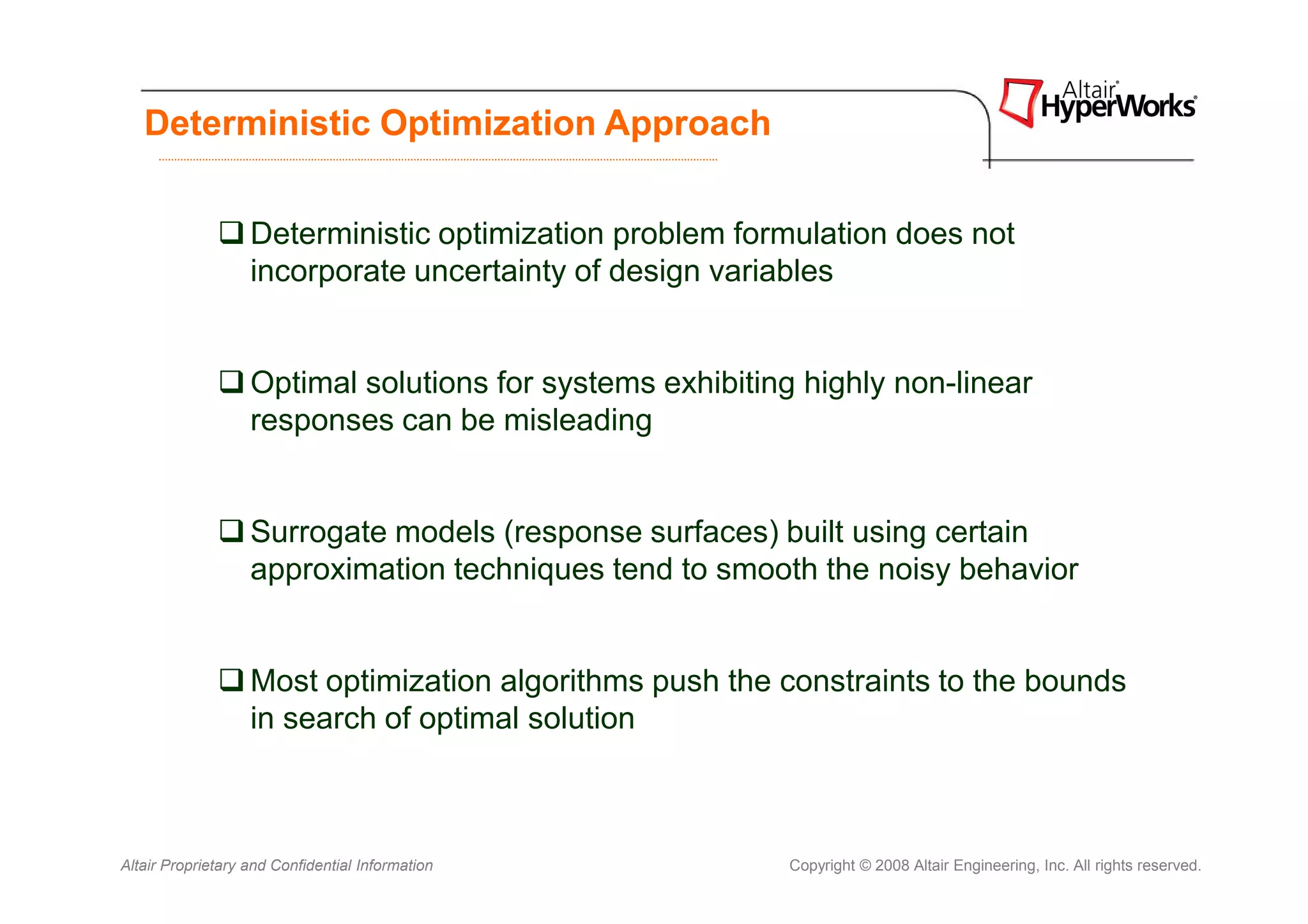 Deterministic Optimization Approach


                   Deterministic optimization problem formulation does not
                   incorporate uncertainty of design variables


                   Optimal solutions for systems exhibiting highly non-linear
                   responses can be misleading


                   Surrogate models (response surfaces) built using certain
                   approximation techniques tend to smooth the noisy behavior


                   Most optimization algorithms push the constraints to the bounds
                   in search of optimal solution



Altair Proprietary and Confidential Information           Copyright © 2008 Altair Engineering, Inc. All rights reserved.
 