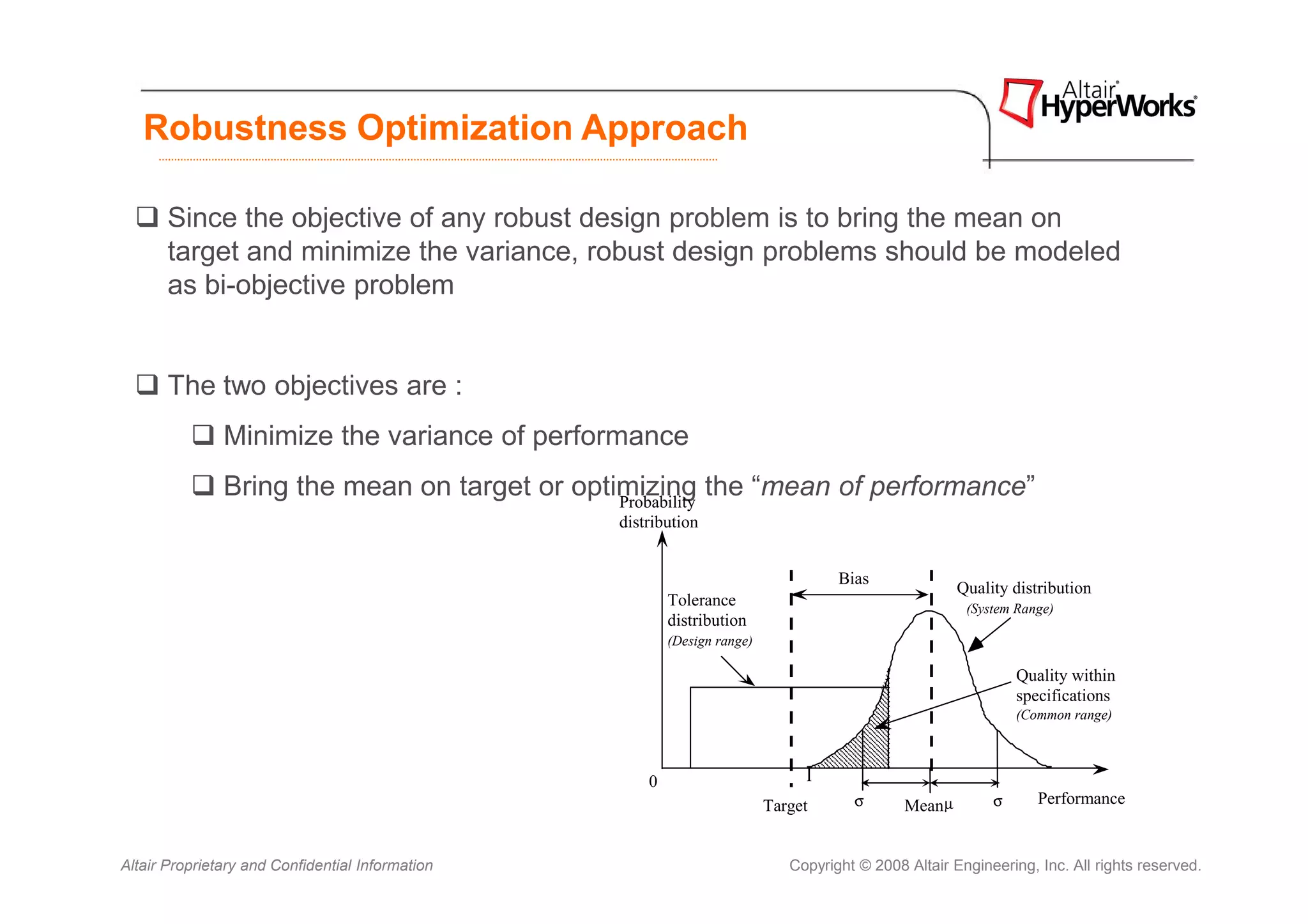 Robustness Optimization Approach

       Since the objective of any robust design problem is to bring the mean on
       target and minimize the variance, robust design problems should be modeled
       as bi-objective problem


       The two objectives are :
               Minimize the variance of performance
               Bring the mean on target or optimizing the “mean of performance”
                                               Probability
                                                  distribution


                                                                                     Bias
                                                                                                        Quality distribution
                                                          Tolerance                                              Quality
                                                                                                         (System Range) distribution
                                                          distribution                                             (System range)
                                                          (Design range)

                                                                                                                 Quality within
                                                                                                                 specifications
                                                                                                                 (Common range)



                                                      0                         l
                                                                           Target      σ       Mean µ        σ      Performance


Altair Proprietary and Confidential Information                               Copyright © 2008 Altair Engineering, Inc. All rights reserved.
 