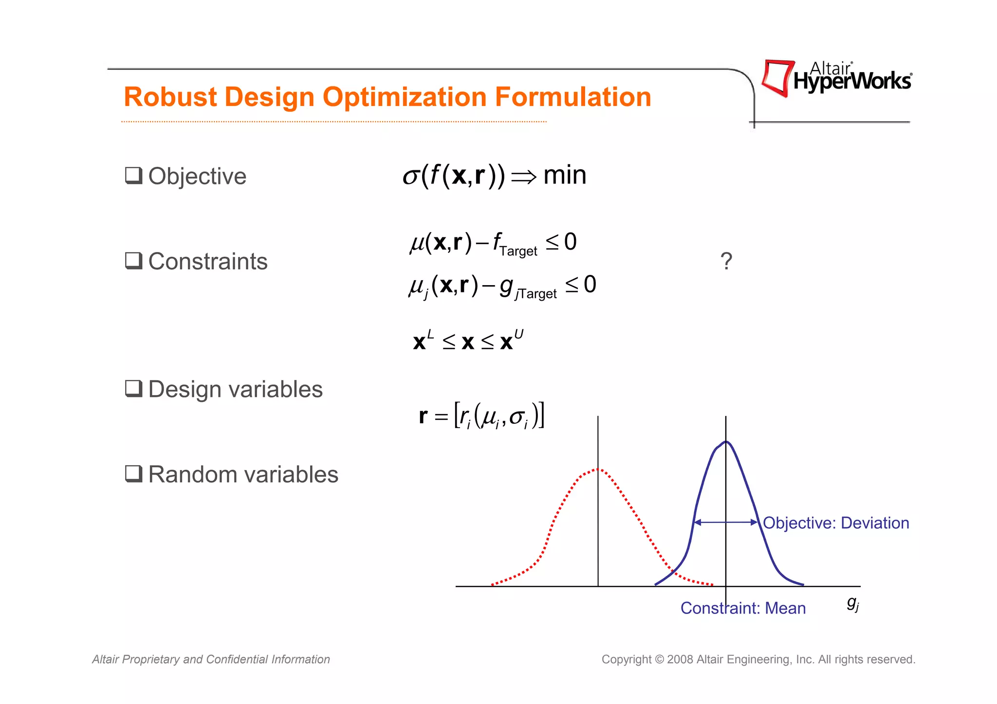 Robust Design Optimization Formulation

           Objective                              σ (f ( x,r )) ⇒ min

                                                  µ ( x,r ) − fTarget ≤ 0
           Constraints                                                                                 ?
                                                  µ j ( x,r ) − g jTarget ≤ 0

                                                   x L ≤ x ≤ xU

           Design variables
                                                   r = [ri (µi ,σ i )]

           Random variables
                                                                                                               Objective: Deviation




                                                                                               Constraint: Mean                 gj


Altair Proprietary and Confidential Information                                 Copyright © 2008 Altair Engineering, Inc. All rights reserved.
 