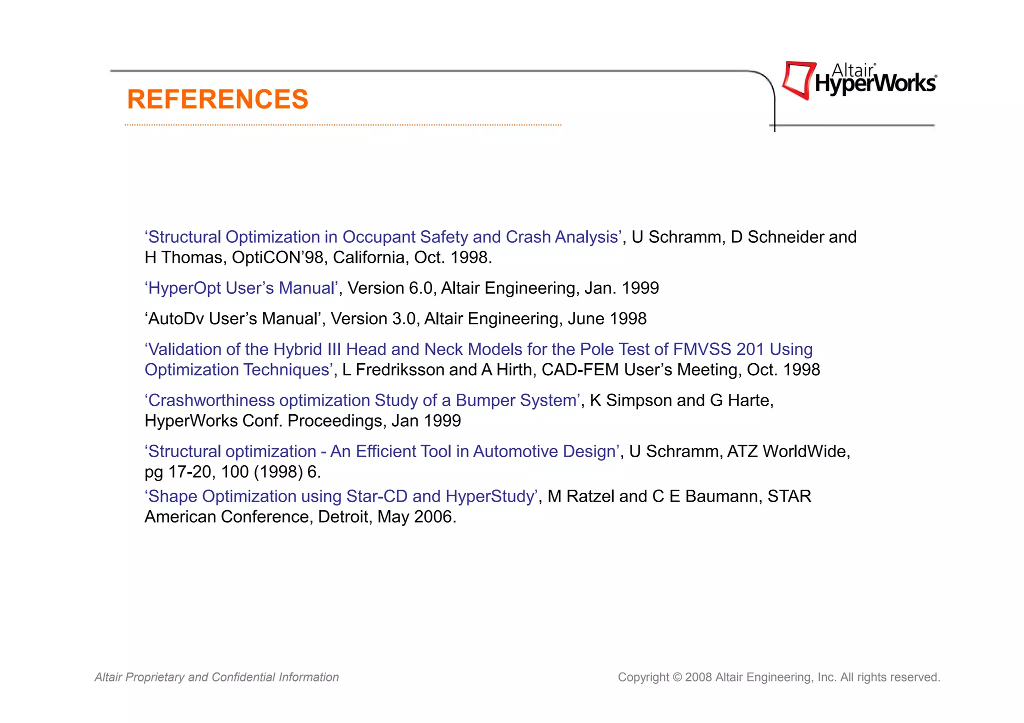 REFERENCES




         ‘Structural Optimization in Occupant Safety and Crash Analysis’, U Schramm, D Schneider and
         H Thomas, OptiCON’98, California, Oct. 1998.
         ‘HyperOpt User’s Manual’, Version 6.0, Altair Engineering, Jan. 1999
         ‘AutoDv User’s Manual’, Version 3.0, Altair Engineering, June 1998
         ‘Validation of the Hybrid III Head and Neck Models for the Pole Test of FMVSS 201 Using
         Optimization Techniques’, L Fredriksson and A Hirth, CAD-FEM User’s Meeting, Oct. 1998
         ‘Crashworthiness optimization Study of a Bumper System’, K Simpson and G Harte,
         HyperWorks Conf. Proceedings, Jan 1999
         ‘Structural optimization - An Efficient Tool in Automotive Design’, U Schramm, ATZ WorldWide,
         pg 17-20, 100 (1998) 6.
         ‘Shape Optimization using Star-CD and HyperStudy’, M Ratzel and C E Baumann, STAR
         American Conference, Detroit, May 2006.




Altair Proprietary and Confidential Information                        Copyright © 2008 Altair Engineering, Inc. All rights reserved.
 