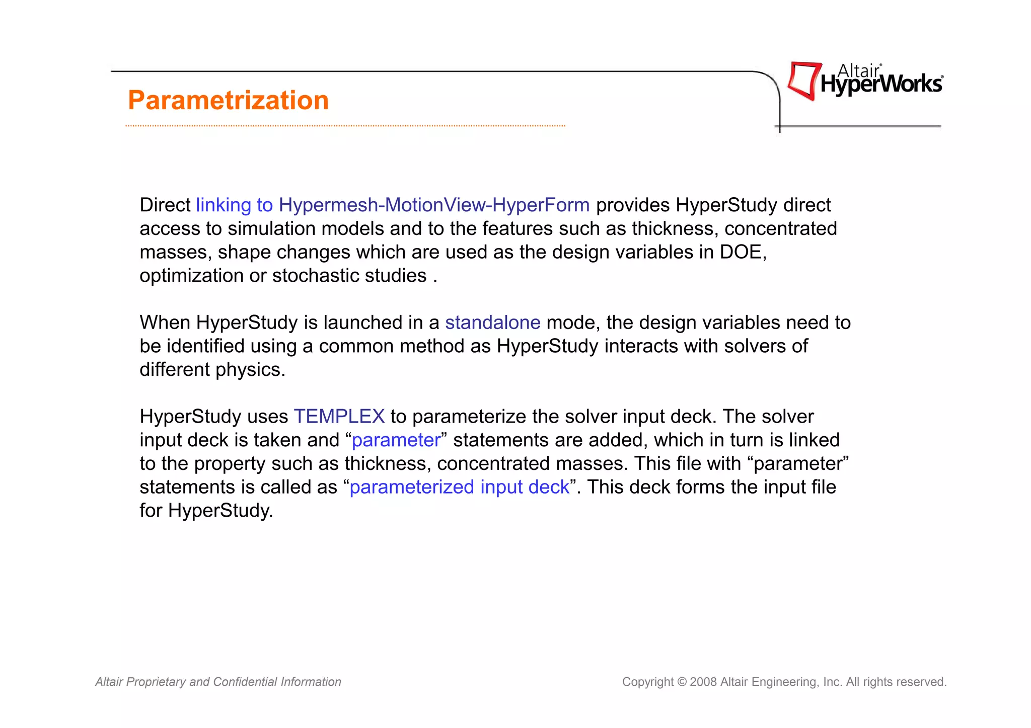 Parametrization


        Direct linking to Hypermesh-MotionView-HyperForm provides HyperStudy direct
        access to simulation models and to the features such as thickness, concentrated
        masses, shape changes which are used as the design variables in DOE,
        optimization or stochastic studies .

        When HyperStudy is launched in a standalone mode, the design variables need to
        be identified using a common method as HyperStudy interacts with solvers of
        different physics.

        HyperStudy uses TEMPLEX to parameterize the solver input deck. The solver
        input deck is taken and “parameter” statements are added, which in turn is linked
        to the property such as thickness, concentrated masses. This file with “parameter”
        statements is called as “parameterized input deck”. This deck forms the input file
        for HyperStudy.




Altair Proprietary and Confidential Information                Copyright © 2008 Altair Engineering, Inc. All rights reserved.
 