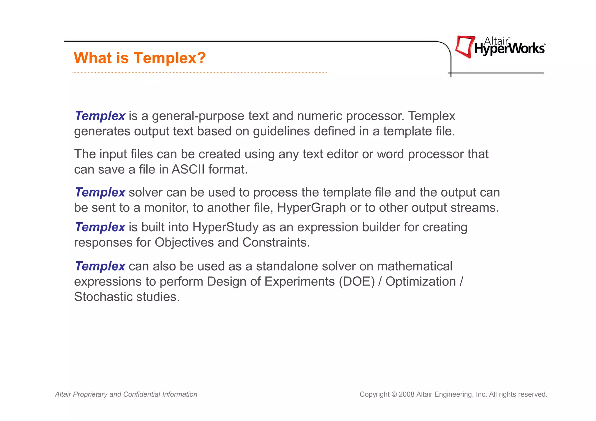 What is Templex?


      Templex is a general-purpose text and numeric processor. Templex
      generates output text based on guidelines defined in a template file.
      The input files can be created using any text editor or word processor that
      can save a file in ASCII format.
      Templex solver can be used to process the template file and the output can
      be sent to a monitor, to another file, HyperGraph or to other output streams.
      Templex is built into HyperStudy as an expression builder for creating
      responses for Objectives and Constraints.
      Templex can also be used as a standalone solver on mathematical
      expressions to perform Design of Experiments (DOE) / Optimization /
      Stochastic studies.




Altair Proprietary and Confidential Information          Copyright © 2008 Altair Engineering, Inc. All rights reserved.
 
