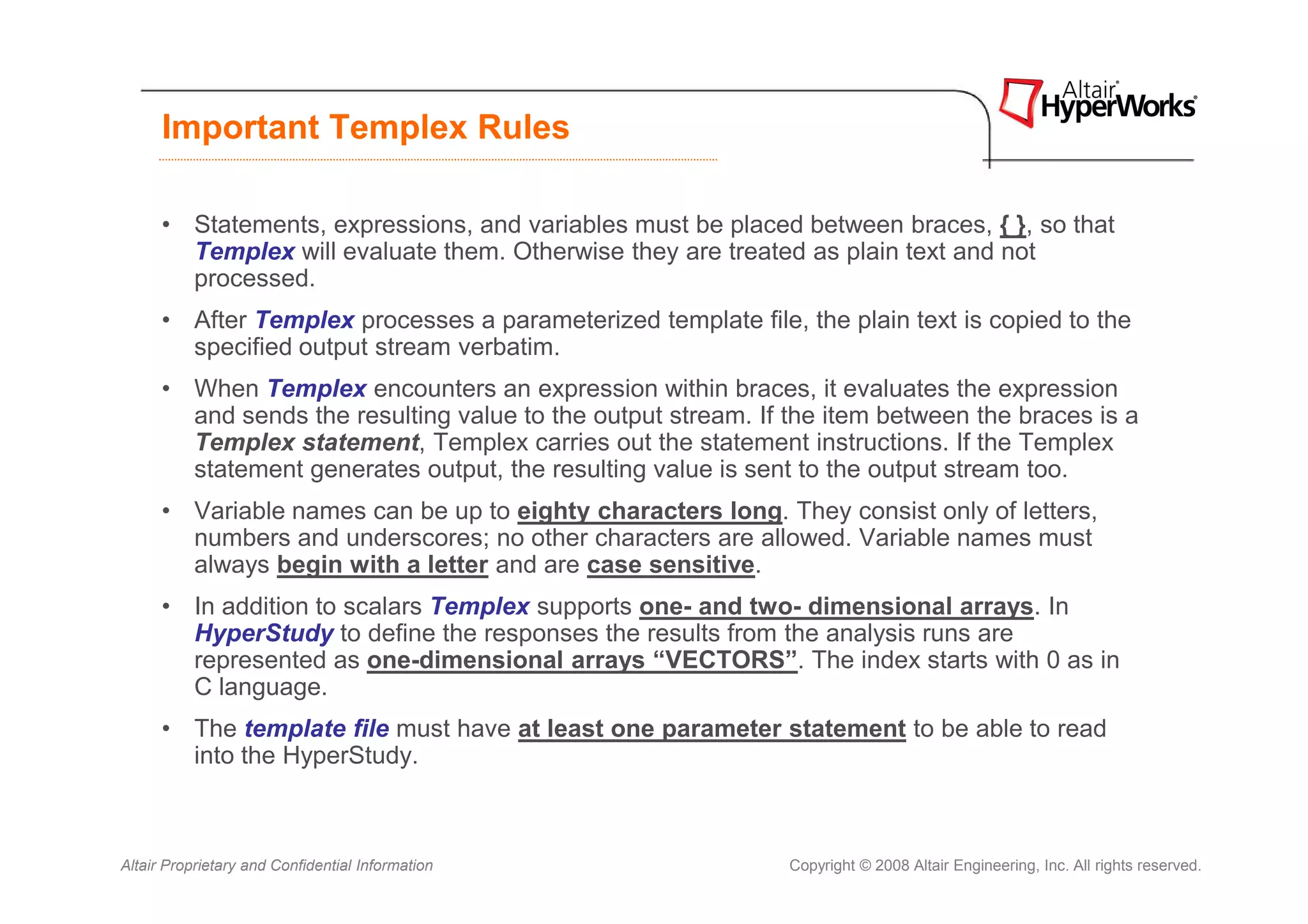 Important Templex Rules

      • Statements, expressions, and variables must be placed between braces, { }, so that
        Templex will evaluate them. Otherwise they are treated as plain text and not
        processed.
      • After Templex processes a parameterized template file, the plain text is copied to the
        specified output stream verbatim.
      • When Templex encounters an expression within braces, it evaluates the expression
        and sends the resulting value to the output stream. If the item between the braces is a
        Templex statement, Templex carries out the statement instructions. If the Templex
        statement generates output, the resulting value is sent to the output stream too.
      • Variable names can be up to eighty characters long. They consist only of letters,
        numbers and underscores; no other characters are allowed. Variable names must
        always begin with a letter and are case sensitive.
      • In addition to scalars Templex supports one- and two- dimensional arrays. In
        HyperStudy to define the responses the results from the analysis runs are
        represented as one-dimensional arrays “VECTORS”. The index starts with 0 as in
        C language.
      • The template file must have at least one parameter statement to be able to read
        into the HyperStudy.



Altair Proprietary and Confidential Information                Copyright © 2008 Altair Engineering, Inc. All rights reserved.
 