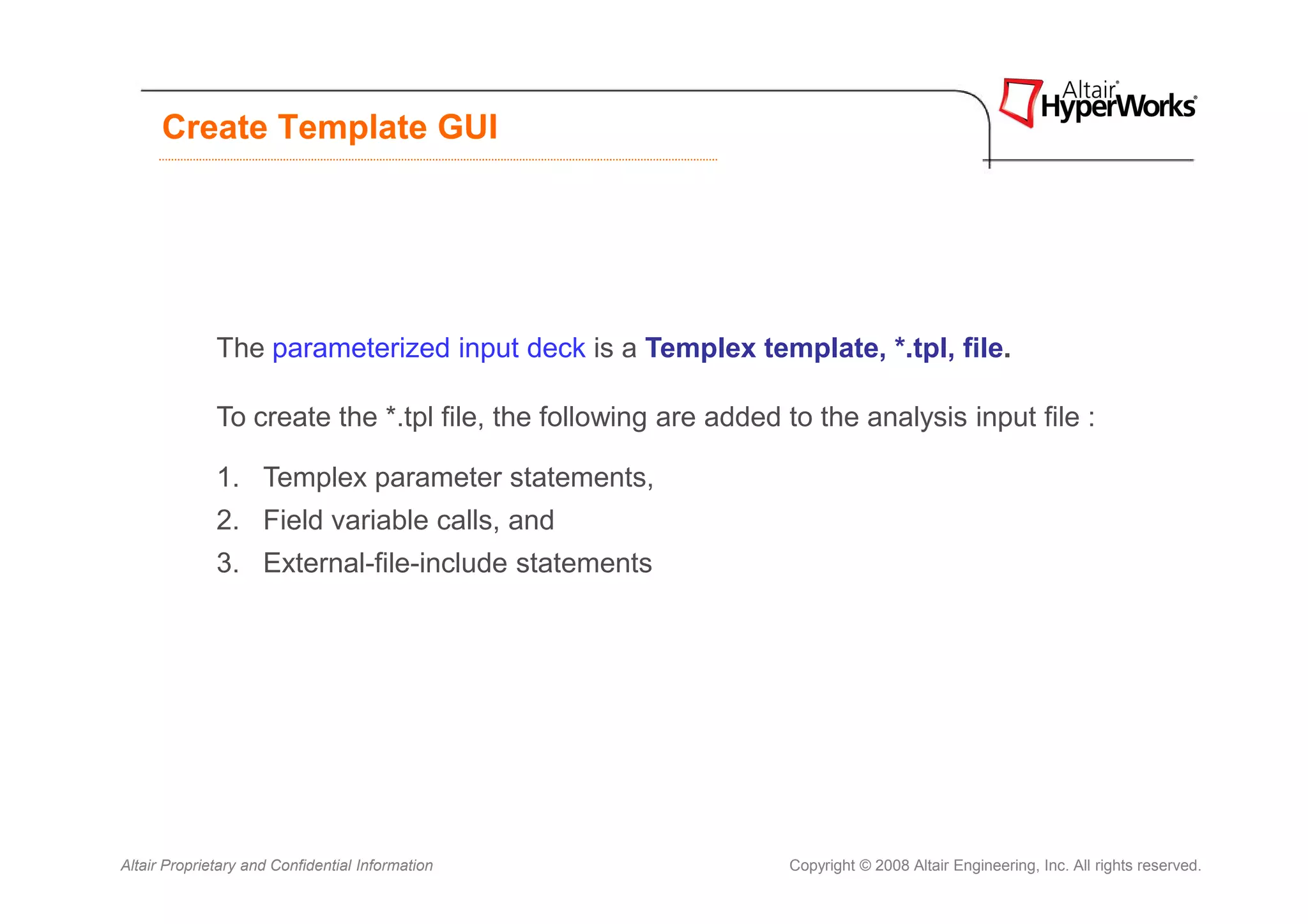 Create Template GUI




              The parameterized input deck is a Templex template, *.tpl, file.

              To create the *.tpl file, the following are added to the analysis input file :

              1. Templex parameter statements,
              2. Field variable calls, and
              3. External-file-include statements




Altair Proprietary and Confidential Information                 Copyright © 2008 Altair Engineering, Inc. All rights reserved.
 