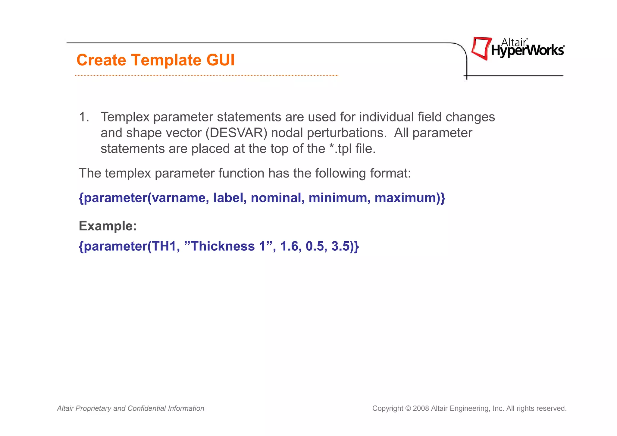 Create Template GUI


      1. Templex parameter statements are used for individual field changes
         and shape vector (DESVAR) nodal perturbations. All parameter
         statements are placed at the top of the *.tpl file.
      The templex parameter function has the following format:
      {parameter(varname, label, nominal, minimum, maximum)}

      Example:
      {parameter(TH1, ”Thickness 1”, 1.6, 0.5, 3.5)}




Altair Proprietary and Confidential Information        Copyright © 2008 Altair Engineering, Inc. All rights reserved.
 