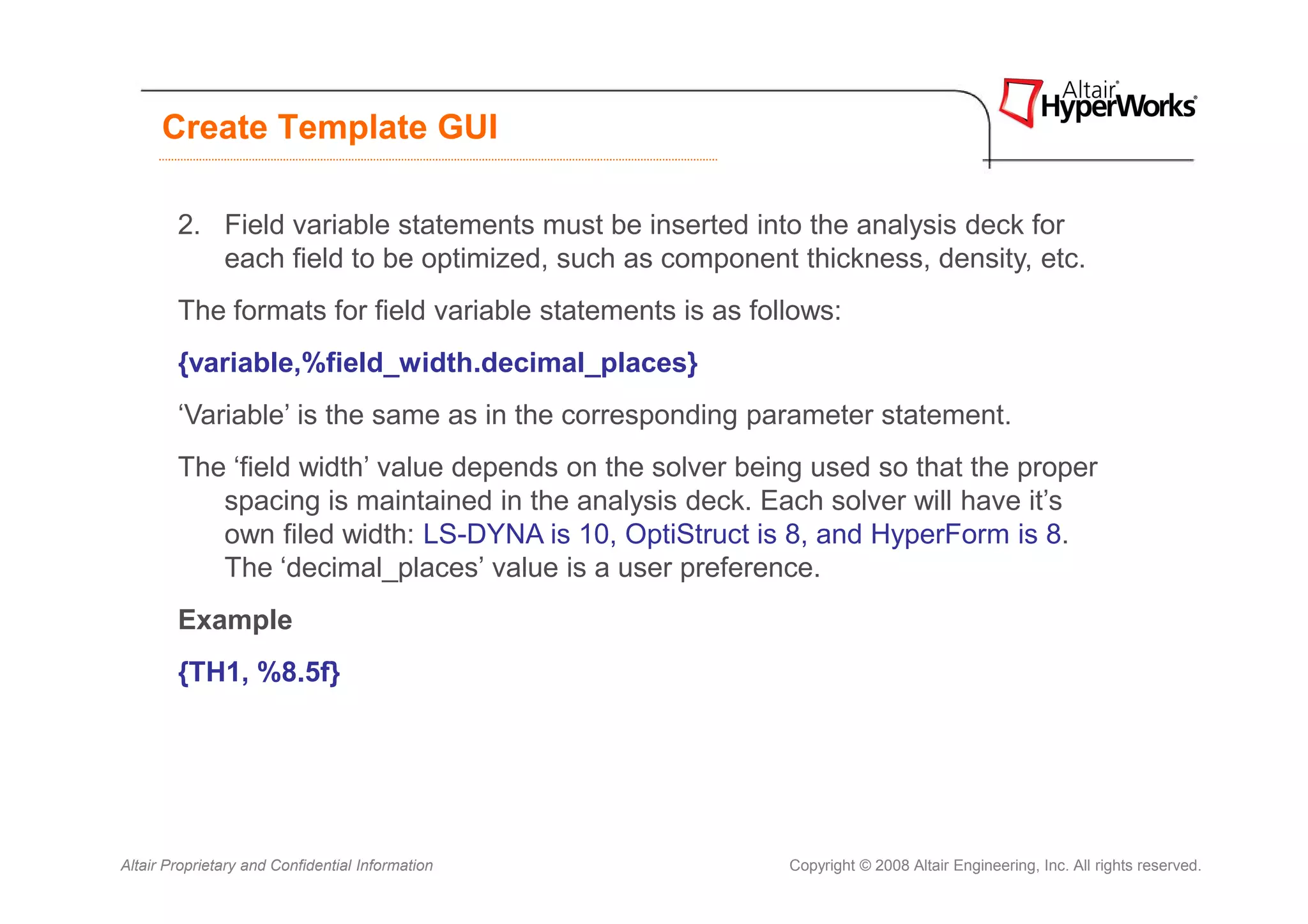 Create Template GUI

        2. Field variable statements must be inserted into the analysis deck for
           each field to be optimized, such as component thickness, density, etc.
        The formats for field variable statements is as follows:
        {variable,%field_width.decimal_places}
        ‘Variable’ is the same as in the corresponding parameter statement.
        The ‘field width’ value depends on the solver being used so that the proper
           spacing is maintained in the analysis deck. Each solver will have it’s
           own filed width: LS-DYNA is 10, OptiStruct is 8, and HyperForm is 8.
           The ‘decimal_places’ value is a user preference.
        Example
        {TH1, %8.5f}




Altair Proprietary and Confidential Information            Copyright © 2008 Altair Engineering, Inc. All rights reserved.
 