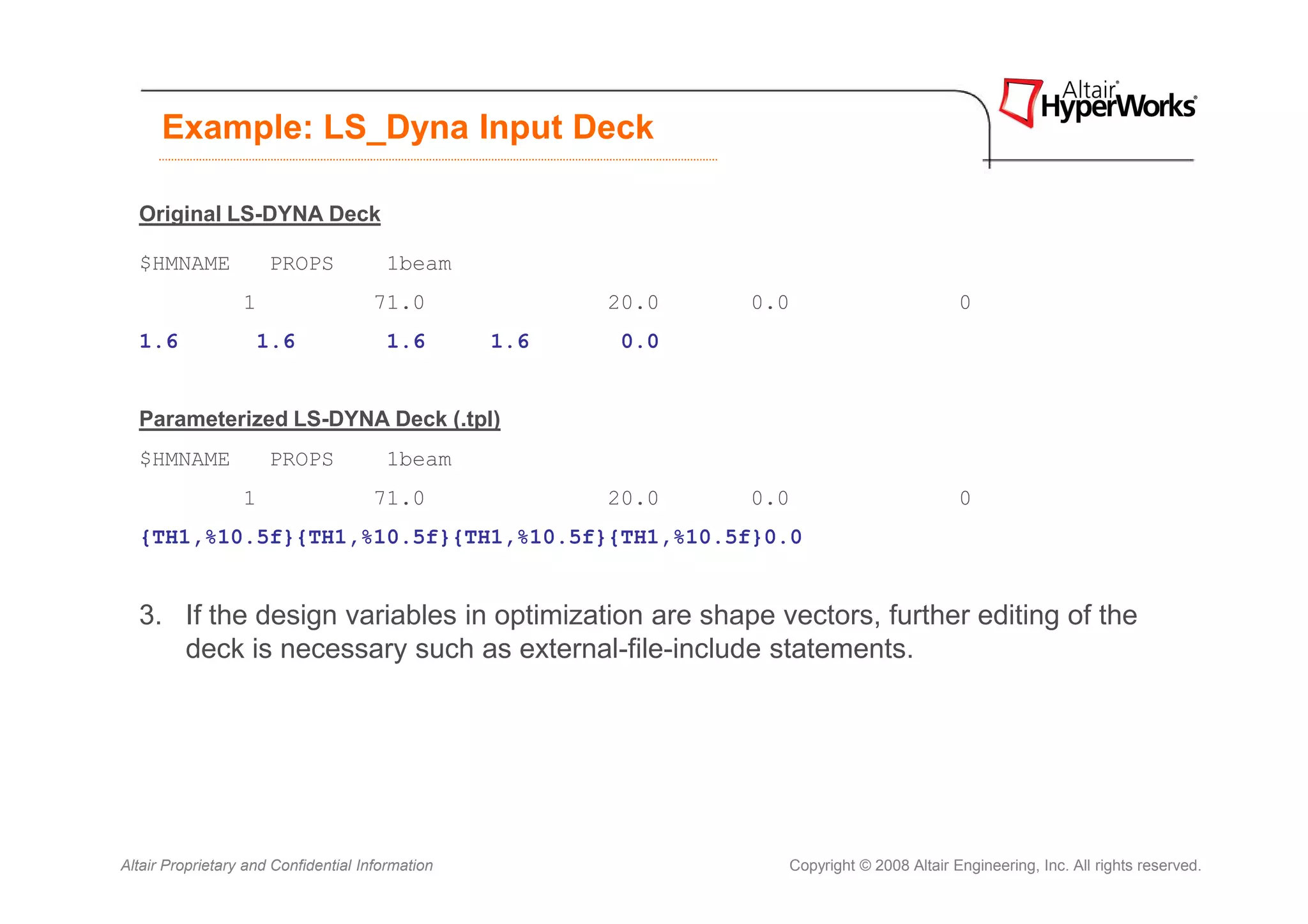 Example: LS_Dyna Input Deck

  Original LS-DYNA Deck

  $HMNAME             PROPS            1beam
                  1                   71.0              20.0   0.0                        0
  1.6               1.6                1.6        1.6    0.0


  Parameterized LS-DYNA Deck (.tpl)
  $HMNAME             PROPS            1beam
                  1                   71.0              20.0   0.0                        0
  {TH1,%10.5f}{TH1,%10.5f}{TH1,%10.5f}{TH1,%10.5f}0.0


  3. If the design variables in optimization are shape vectors, further editing of the
     deck is necessary such as external-file-include statements.




Altair Proprietary and Confidential Information                  Copyright © 2008 Altair Engineering, Inc. All rights reserved.
 