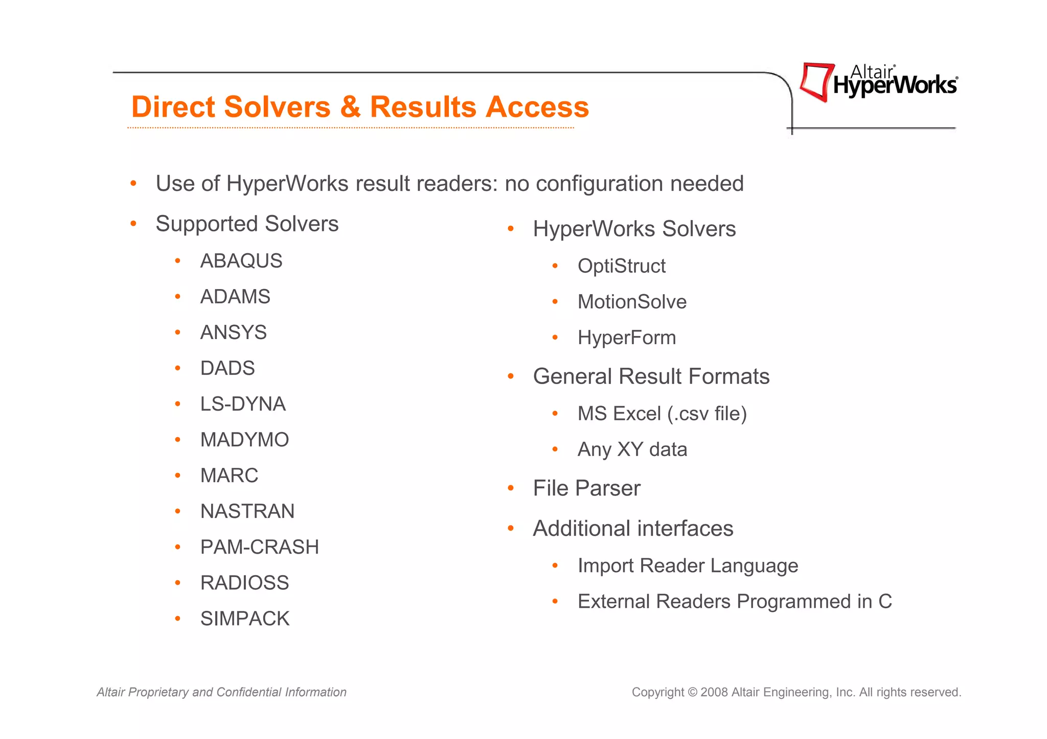 Direct Solvers & Results Access

      • Use of HyperWorks result readers: no configuration needed
      • Supported Solvers                         • HyperWorks Solvers
              • ABAQUS                                • OptiStruct
              • ADAMS                                 • MotionSolve
              • ANSYS                                 • HyperForm
              • DADS                              • General Result Formats
              • LS-DYNA                               • MS Excel (.csv file)
              • MADYMO                                • Any XY data
              • MARC
                                                  • File Parser
              • NASTRAN
                                                  • Additional interfaces
              • PAM-CRASH
                                                      • Import Reader Language
              • RADIOSS
                                                      • External Readers Programmed in C
              • SIMPACK


Altair Proprietary and Confidential Information                Copyright © 2008 Altair Engineering, Inc. All rights reserved.
 