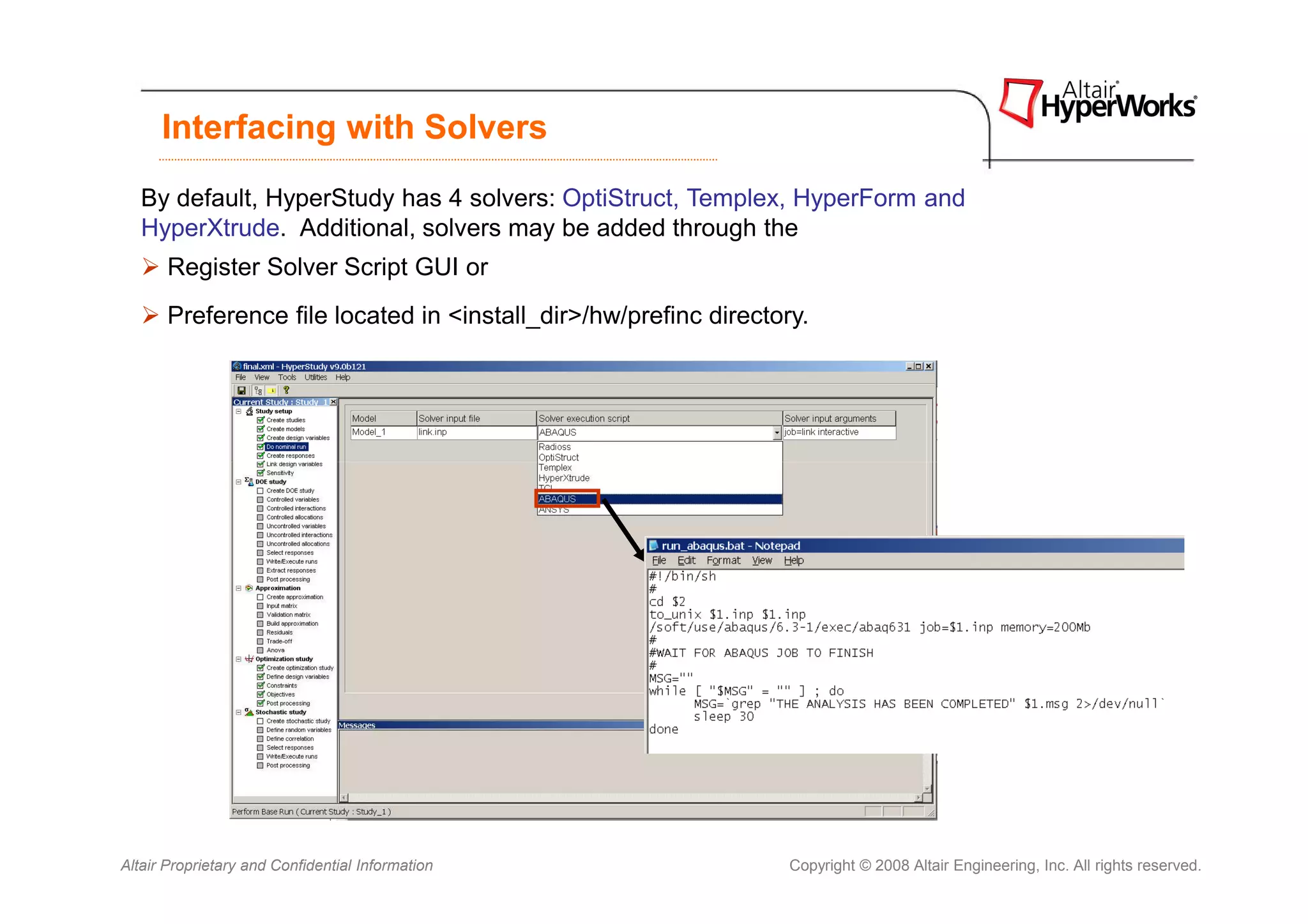 Interfacing with Solvers
   By default, HyperStudy has 4 solvers: OptiStruct, Templex, HyperForm and
   HyperXtrude. Additional, solvers may be added through the
       Register Solver Script GUI or
       Preference file located in <install_dir>/hw/prefinc directory.




Altair Proprietary and Confidential Information                    Copyright © 2008 Altair Engineering, Inc. All rights reserved.
 