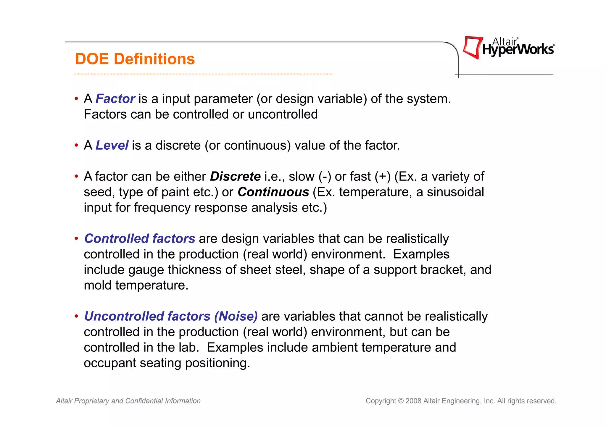 DOE Definitions

     • A Factor is a input parameter (or design variable) of the system.
       Factors can be controlled or uncontrolled

     • A Level is a discrete (or continuous) value of the factor.

     • A factor can be either Discrete i.e., slow (-) or fast (+) (Ex. a variety of
       seed, type of paint etc.) or Continuous (Ex. temperature, a sinusoidal
       input for frequency response analysis etc.)

     • Controlled factors are design variables that can be realistically
       controlled in the production (real world) environment. Examples
       include gauge thickness of sheet steel, shape of a support bracket, and
       mold temperature.

     • Uncontrolled factors (Noise) are variables that cannot be realistically
       controlled in the production (real world) environment, but can be
       controlled in the lab. Examples include ambient temperature and
       occupant seating positioning.

Altair Proprietary and Confidential Information             Copyright © 2008 Altair Engineering, Inc. All rights reserved.
 