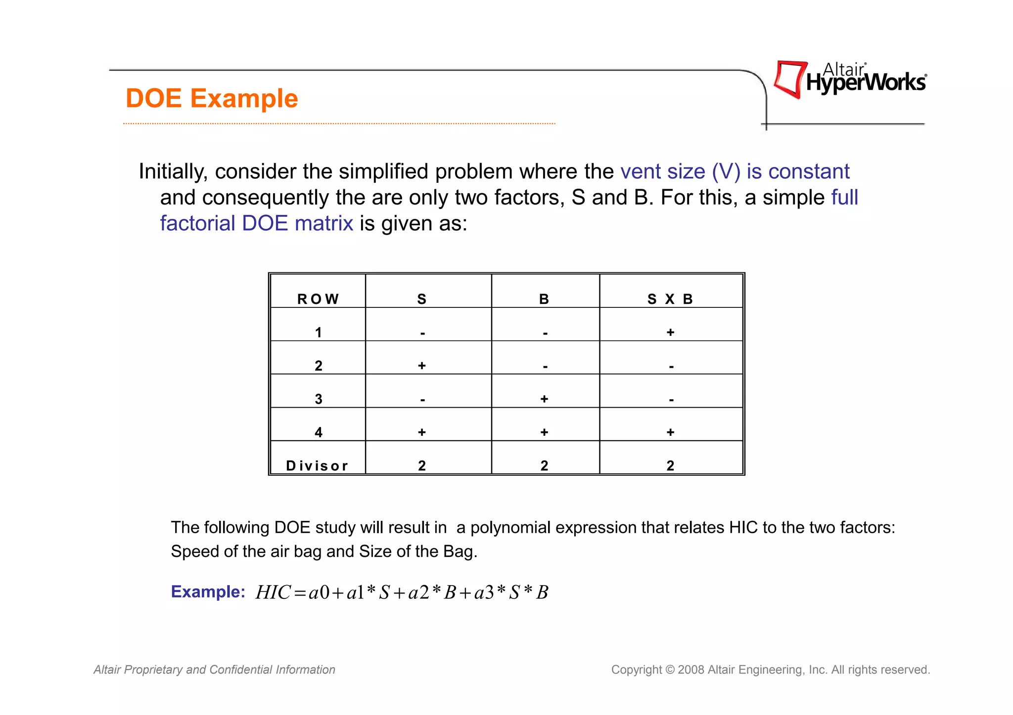DOE Example

        Initially, consider the simplified problem where the vent size (V) is constant
           and consequently the are only two factors, S and B. For this, a simple full
           factorial DOE matrix is given as:


                                       ROW           S               B           S X B

                                          1          -                -              +

                                          2          +                -               -

                                          3          -               +                -

                                          4          +               +               +

                                     D iv is o r     2               2               2



               The following DOE study will result in a polynomial expression that relates HIC to the two factors:
               Speed of the air bag and Size of the Bag.

               Example:        HIC = a 0 + a1* S + a 2 * B + a3 * S * B


Altair Proprietary and Confidential Information                            Copyright © 2008 Altair Engineering, Inc. All rights reserved.
 