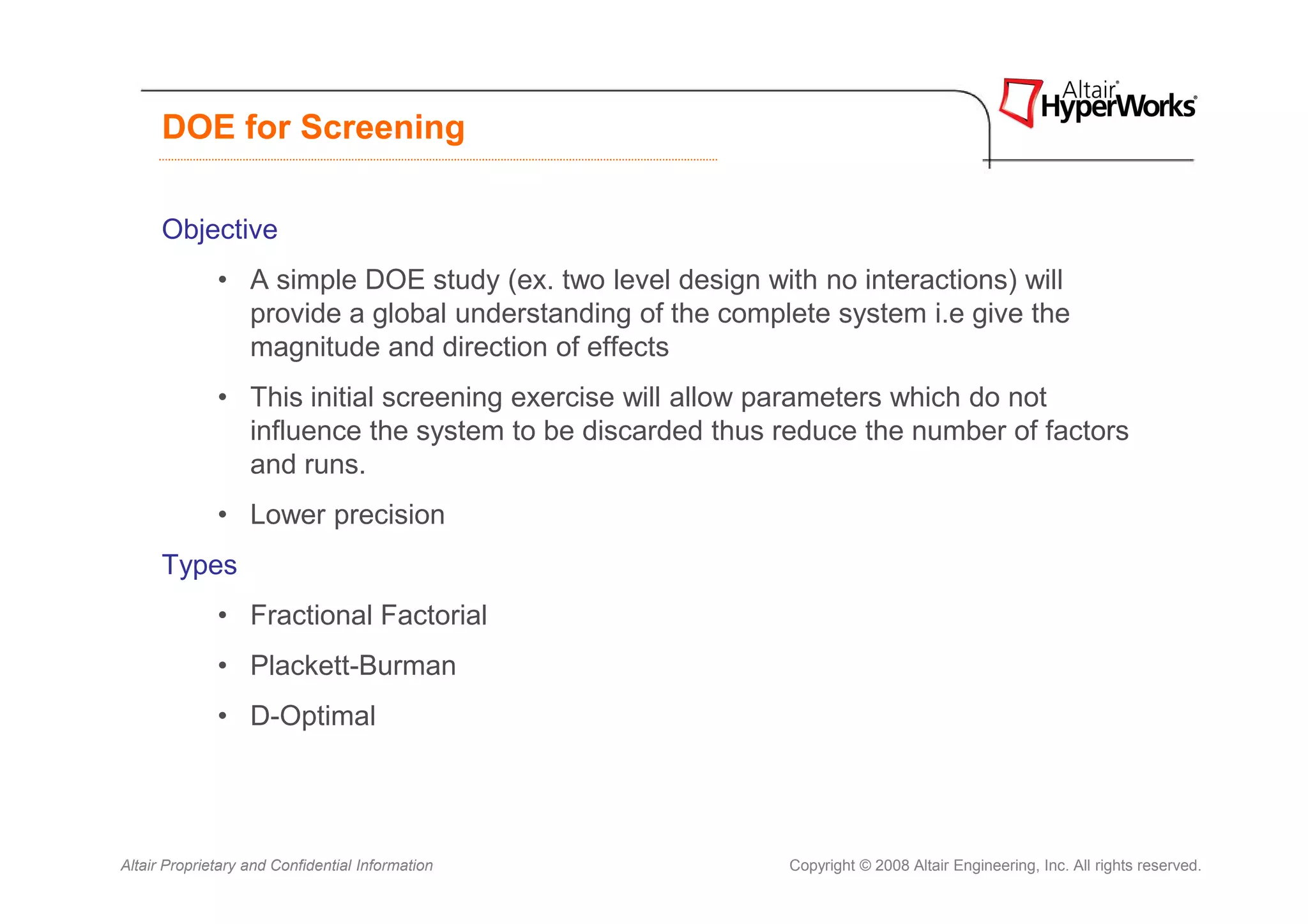 DOE for Screening

      Objective
              • A simple DOE study (ex. two level design with no interactions) will
                provide a global understanding of the complete system i.e give the
                magnitude and direction of effects
              • This initial screening exercise will allow parameters which do not
                influence the system to be discarded thus reduce the number of factors
                and runs.
              • Lower precision
      Types
              • Fractional Factorial
              • Plackett-Burman
              • D-Optimal




Altair Proprietary and Confidential Information             Copyright © 2008 Altair Engineering, Inc. All rights reserved.
 