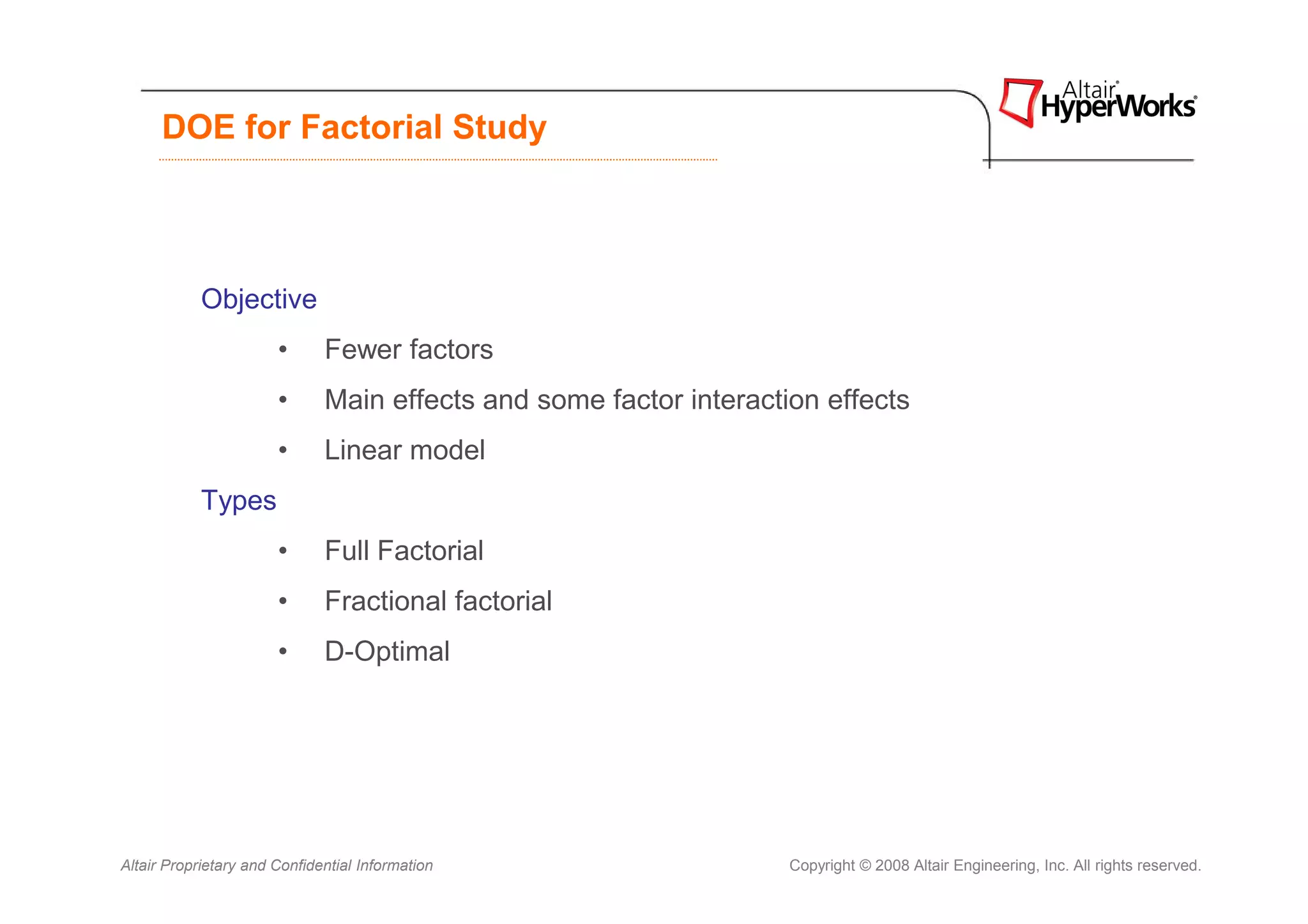 DOE for Factorial Study



            Objective
                       •      Fewer factors
                       •      Main effects and some factor interaction effects
                       •      Linear model
            Types
                       •      Full Factorial
                       •      Fractional factorial
                       •      D-Optimal




Altair Proprietary and Confidential Information                     Copyright © 2008 Altair Engineering, Inc. All rights reserved.
 