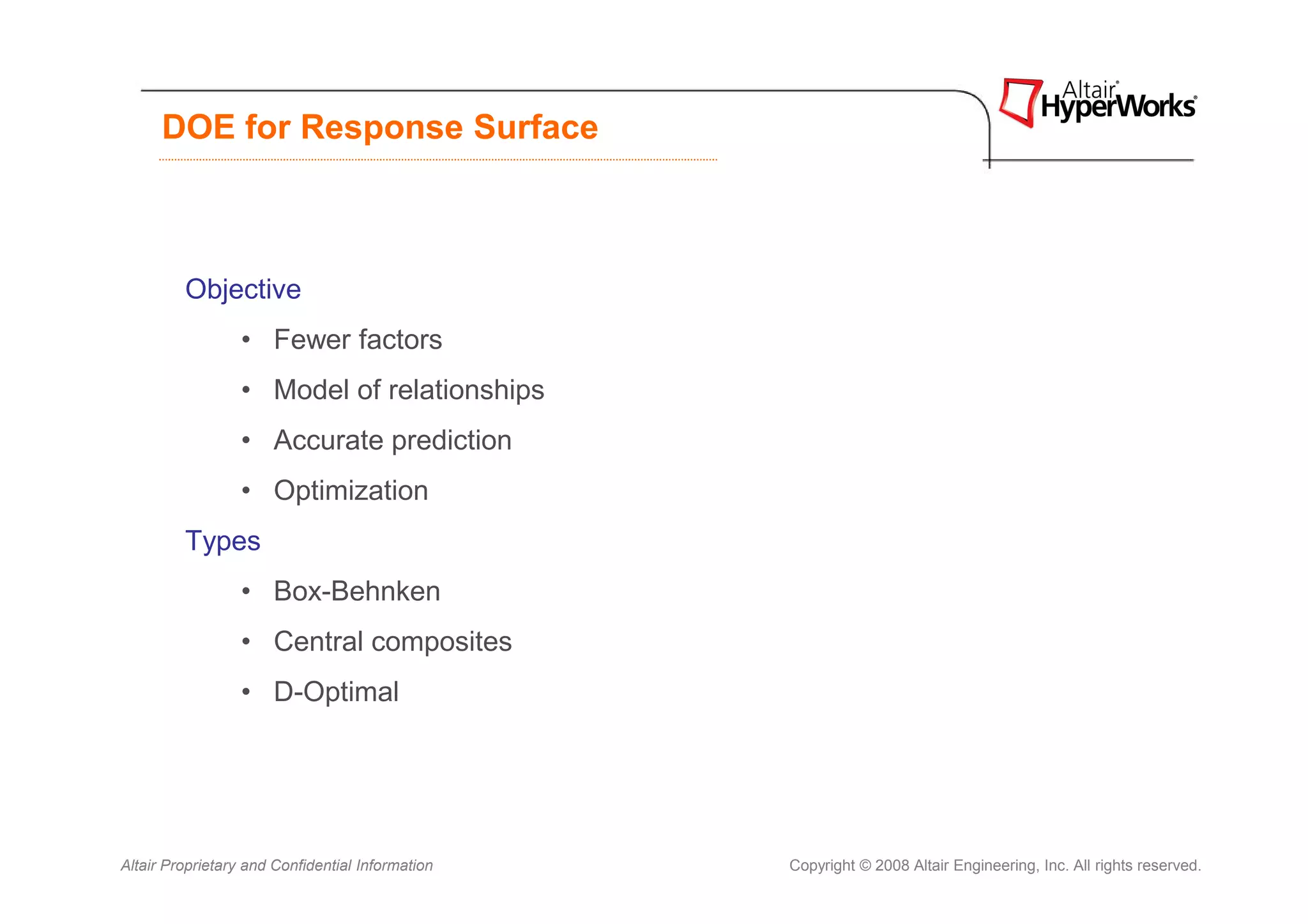 DOE for Response Surface



         Objective
                  • Fewer factors
                  • Model of relationships
                  • Accurate prediction
                  • Optimization
         Types
                  • Box-Behnken
                  • Central composites
                  • D-Optimal




Altair Proprietary and Confidential Information   Copyright © 2008 Altair Engineering, Inc. All rights reserved.
 