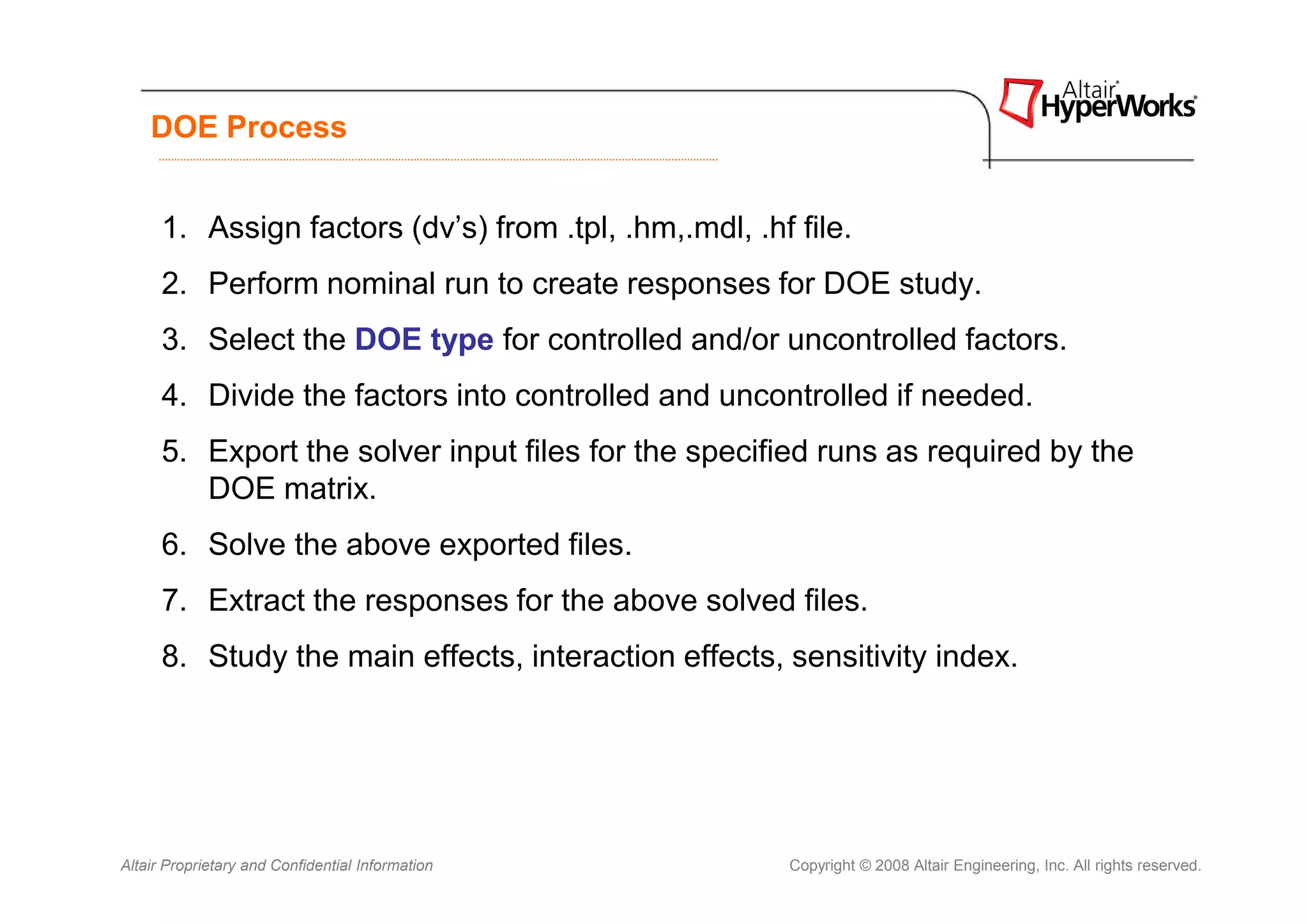 DOE Process


      1. Assign factors (dv’s) from .tpl, .hm,.mdl, .hf file.
      2. Perform nominal run to create responses for DOE study.
      3. Select the DOE type for controlled and/or uncontrolled factors.
      4. Divide the factors into controlled and uncontrolled if needed.
      5. Export the solver input files for the specified runs as required by the
         DOE matrix.
      6. Solve the above exported files.
      7. Extract the responses for the above solved files.
      8. Study the main effects, interaction effects, sensitivity index.




Altair Proprietary and Confidential Information         Copyright © 2008 Altair Engineering, Inc. All rights reserved.
 