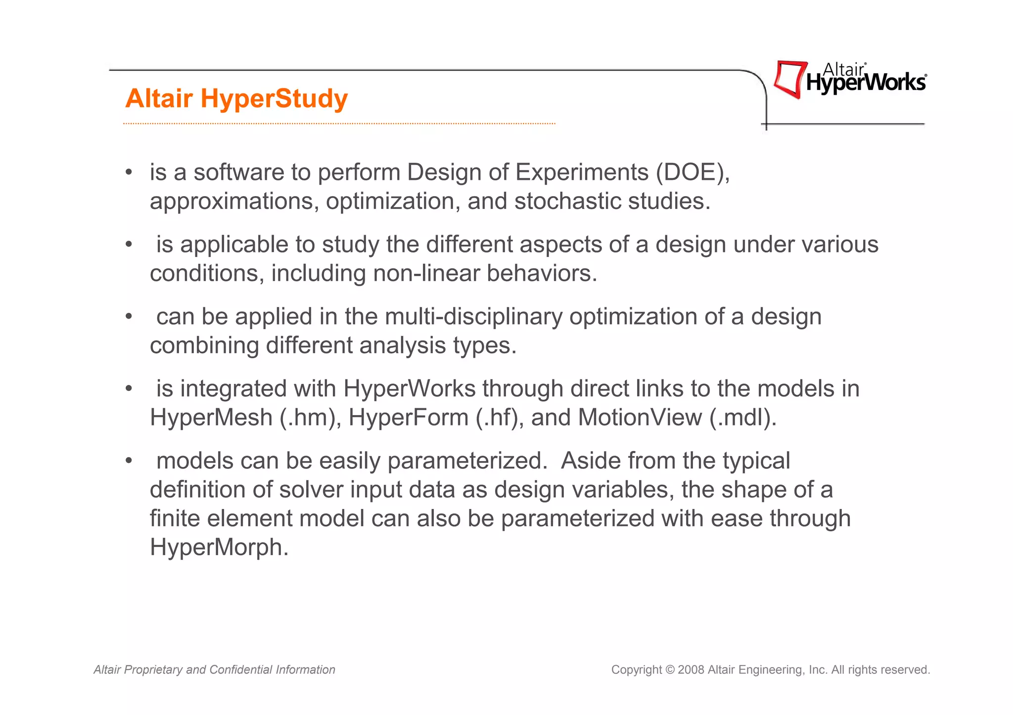 Altair HyperStudy

      • is a software to perform Design of Experiments (DOE),
        approximations, optimization, and stochastic studies.
      • is applicable to study the different aspects of a design under various
        conditions, including non-linear behaviors.
      • can be applied in the multi-disciplinary optimization of a design
        combining different analysis types.
      • is integrated with HyperWorks through direct links to the models in
        HyperMesh (.hm), HyperForm (.hf), and MotionView (.mdl).
      • models can be easily parameterized. Aside from the typical
        definition of solver input data as design variables, the shape of a
        finite element model can also be parameterized with ease through
        HyperMorph.



Altair Proprietary and Confidential Information     Copyright © 2008 Altair Engineering, Inc. All rights reserved.
 