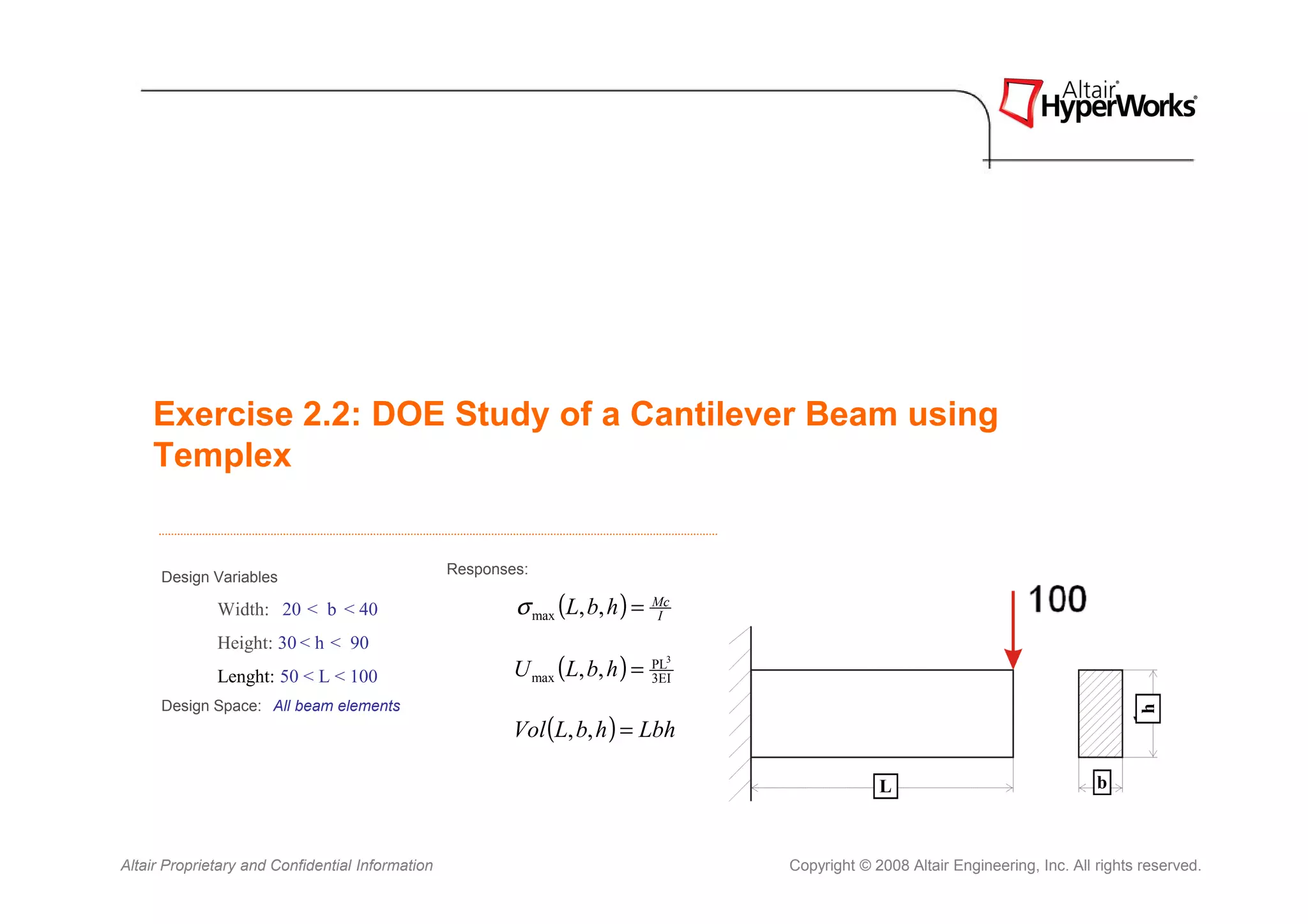 Exercise 2.2: DOE Study of a Cantilever Beam using
    Templex


                                                  Responses:
      Design Variables

              Width: 20 < b < 40                          σ max (L, b, h ) =   Mc
                                                                                I

              Height: 30 < h < 90
              Lenght: 50 < L < 100                        U max (L, b, h ) =   PL3
                                                                               3EI

      Design Space: All beam elements




                                                                                                                                         h
                                                          Vol (L, b, h ) = Lbh

                                                                                                  L                                b



Altair Proprietary and Confidential Information                                      Copyright © 2008 Altair Engineering, Inc. All rights reserved.
 