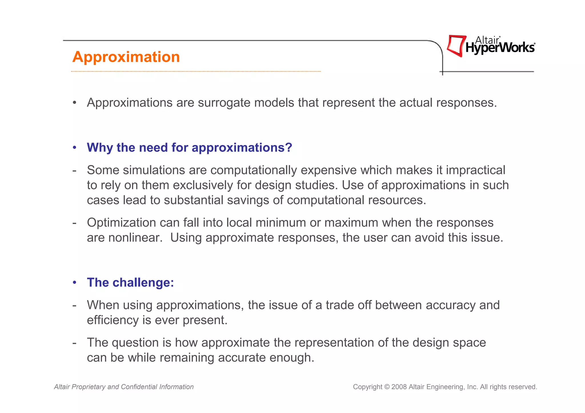 Approximation

      • Approximations are surrogate models that represent the actual responses.


      • Why the need for approximations?
      - Some simulations are computationally expensive which makes it impractical
        to rely on them exclusively for design studies. Use of approximations in such
        cases lead to substantial savings of computational resources.
      - Optimization can fall into local minimum or maximum when the responses
        are nonlinear. Using approximate responses, the user can avoid this issue.


      • The challenge:
      - When using approximations, the issue of a trade off between accuracy and
        efficiency is ever present.
      - The question is how approximate the representation of the design space
        can be while remaining accurate enough.

Altair Proprietary and Confidential Information         Copyright © 2008 Altair Engineering, Inc. All rights reserved.
 