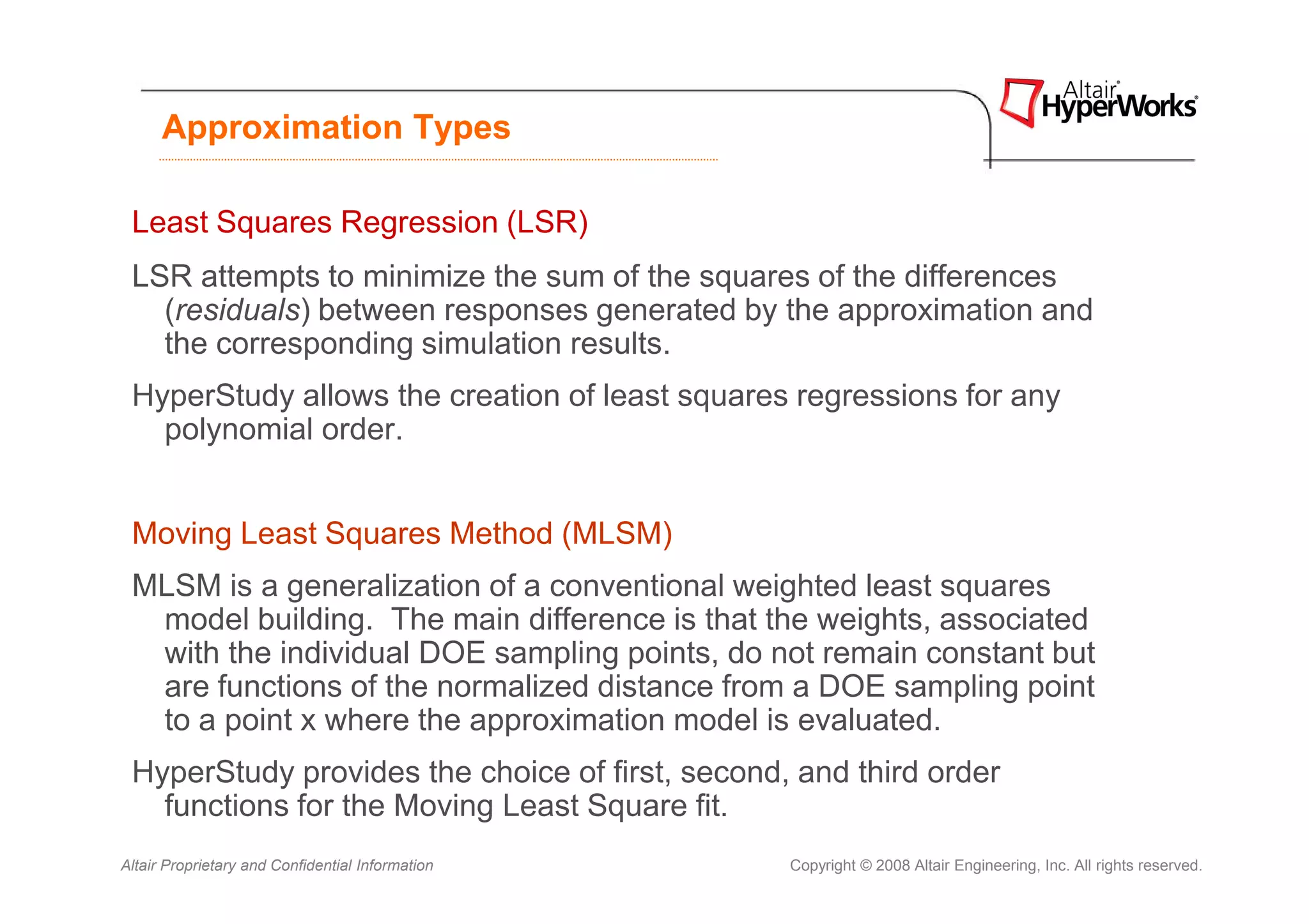 Approximation Types

 Least Squares Regression (LSR)
 LSR attempts to minimize the sum of the squares of the differences
   (residuals) between responses generated by the approximation and
   the corresponding simulation results.
 HyperStudy allows the creation of least squares regressions for any
   polynomial order.


 Moving Least Squares Method (MLSM)
 MLSM is a generalization of a conventional weighted least squares
  model building. The main difference is that the weights, associated
  with the individual DOE sampling points, do not remain constant but
  are functions of the normalized distance from a DOE sampling point
  to a point x where the approximation model is evaluated.
 HyperStudy provides the choice of first, second, and third order
   functions for the Moving Least Square fit.
Altair Proprietary and Confidential Information   Copyright © 2008 Altair Engineering, Inc. All rights reserved.
 