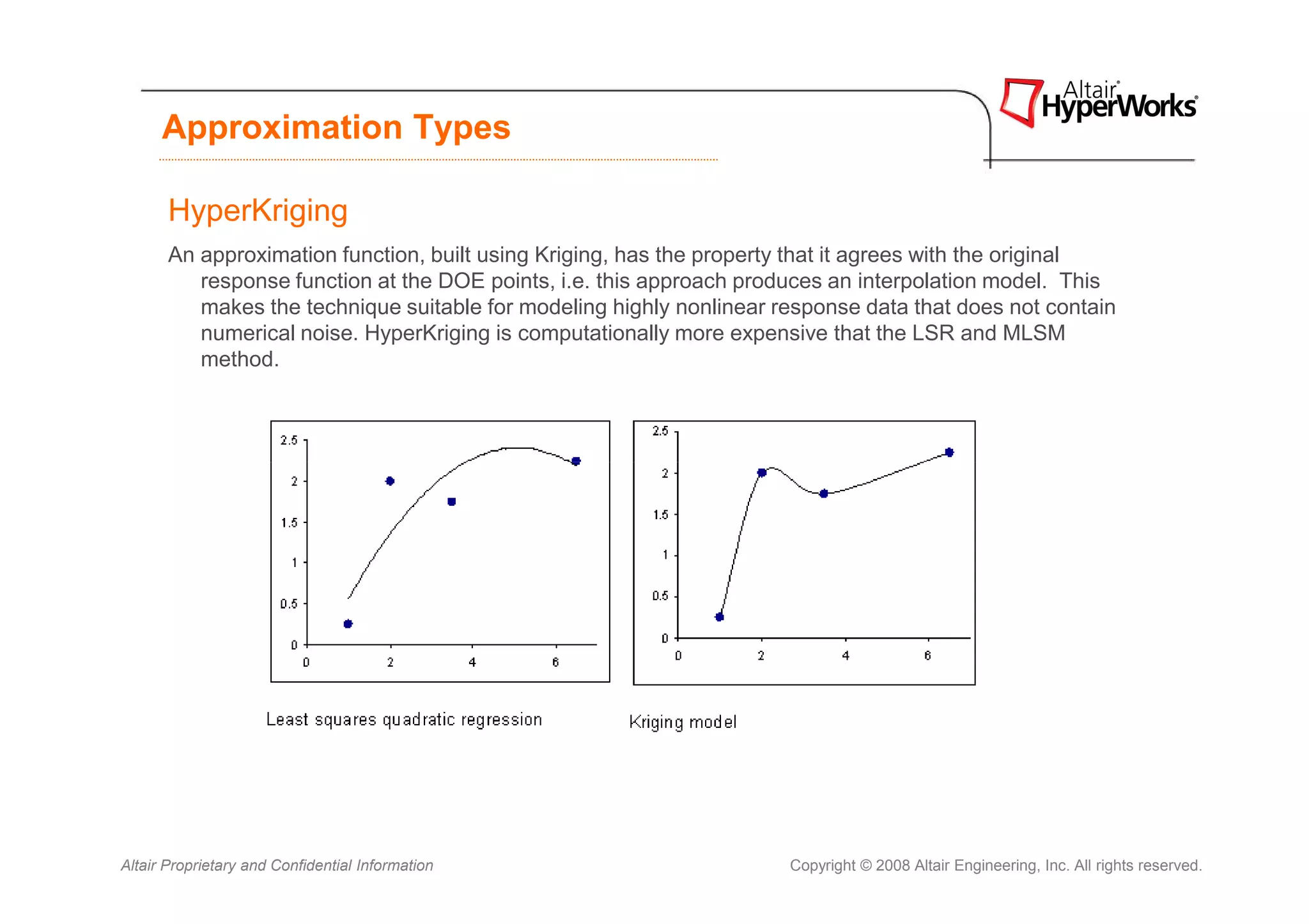 Approximation Types

       HyperKriging
       An approximation function, built using Kriging, has the property that it agrees with the original
          response function at the DOE points, i.e. this approach produces an interpolation model. This
          makes the technique suitable for modeling highly nonlinear response data that does not contain
          numerical noise. HyperKriging is computationally more expensive that the LSR and MLSM
          method.




Altair Proprietary and Confidential Information                       Copyright © 2008 Altair Engineering, Inc. All rights reserved.
 