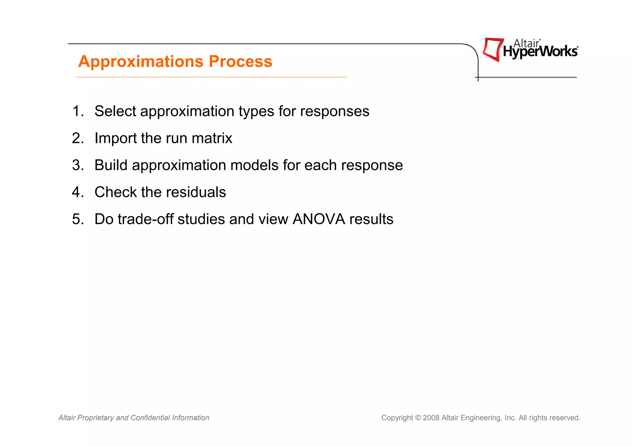 Approximations Process

    1. Select approximation types for responses
    2. Import the run matrix
    3. Build approximation models for each response
    4. Check the residuals
    5. Do trade-off studies and view ANOVA results




Altair Proprietary and Confidential Information   Copyright © 2008 Altair Engineering, Inc. All rights reserved.
 