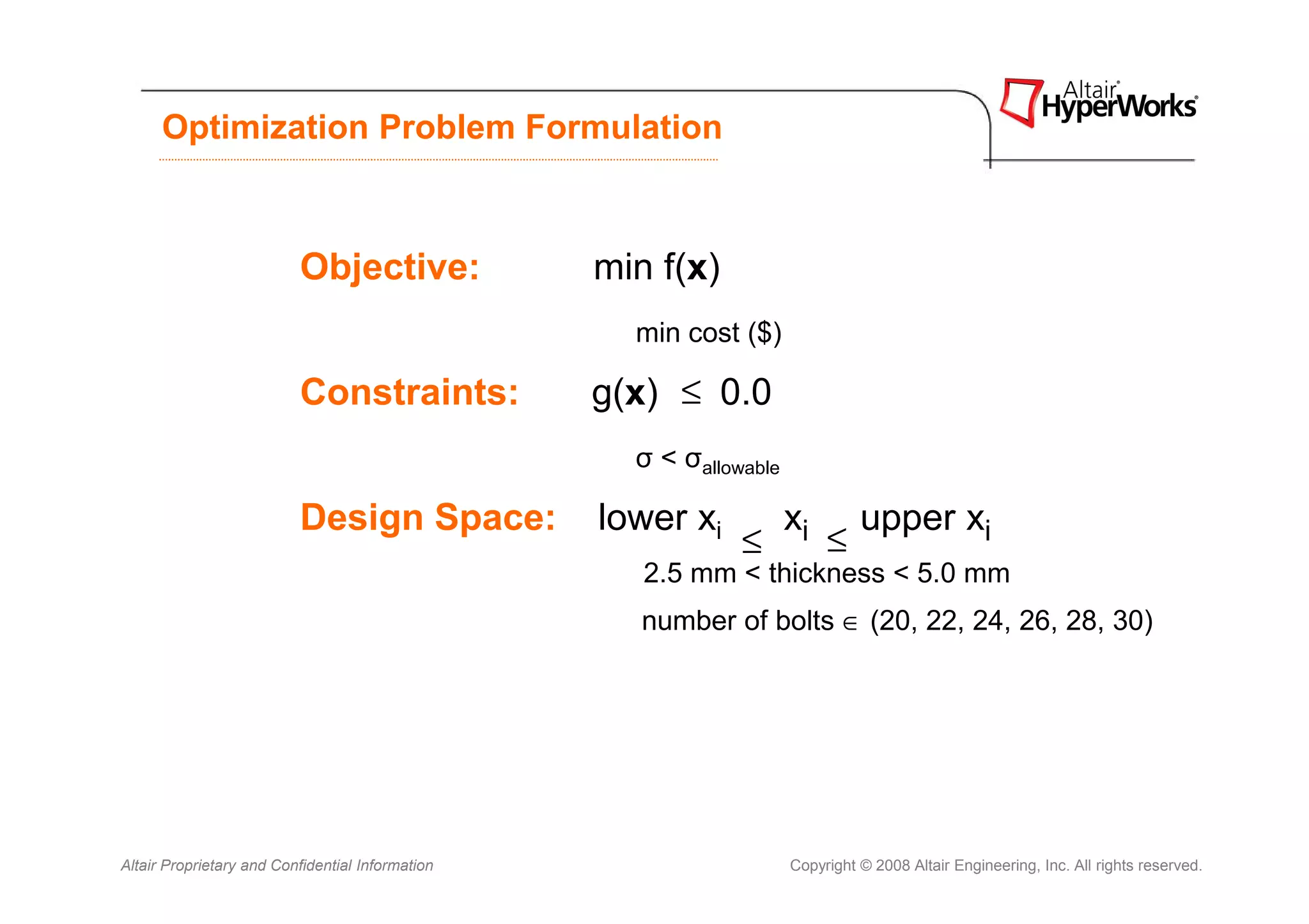 Optimization Problem Formulation



                          Objective:              min f(x)
                                                    min cost ($)

                          Constraints:            g(x) ≤ 0.0
                                                    σ < σallowable

                          Design Space:           lower xi           xi        upper xi
                                                              ≤           ≤
                                                     2.5 mm < thickness < 5.0 mm
                                                     number of bolts ∈ (20, 22, 24, 26, 28, 30)




Altair Proprietary and Confidential Information                      Copyright © 2008 Altair Engineering, Inc. All rights reserved.
 