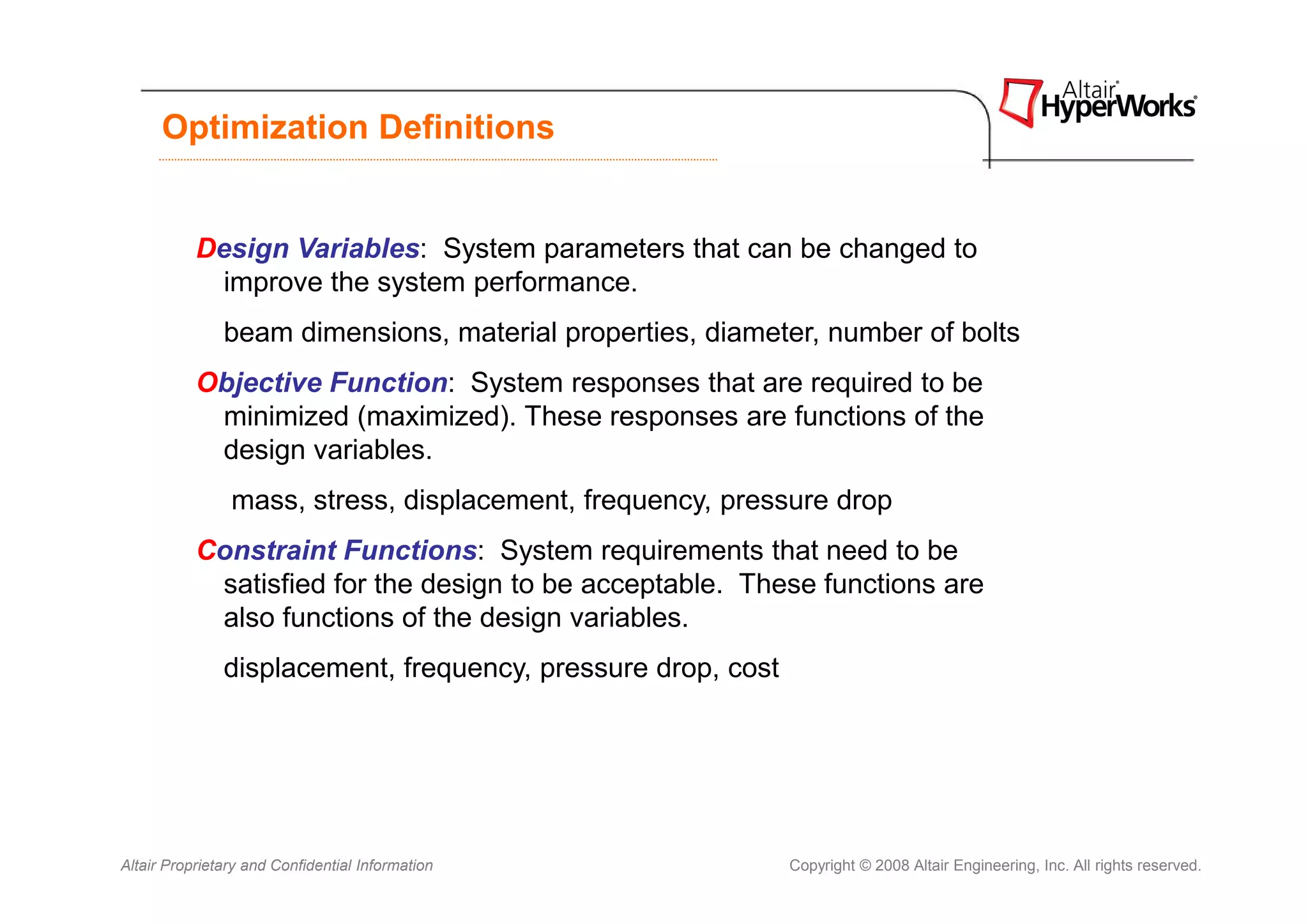 Optimization Definitions


           Design Variables: System parameters that can be changed to
             improve the system performance.
               beam dimensions, material properties, diameter, number of bolts
           Objective Function: System responses that are required to be
            minimized (maximized). These responses are functions of the
            design variables.
                mass, stress, displacement, frequency, pressure drop
           Constraint Functions: System requirements that need to be
            satisfied for the design to be acceptable. These functions are
            also functions of the design variables.
               displacement, frequency, pressure drop, cost




Altair Proprietary and Confidential Information               Copyright © 2008 Altair Engineering, Inc. All rights reserved.
 
