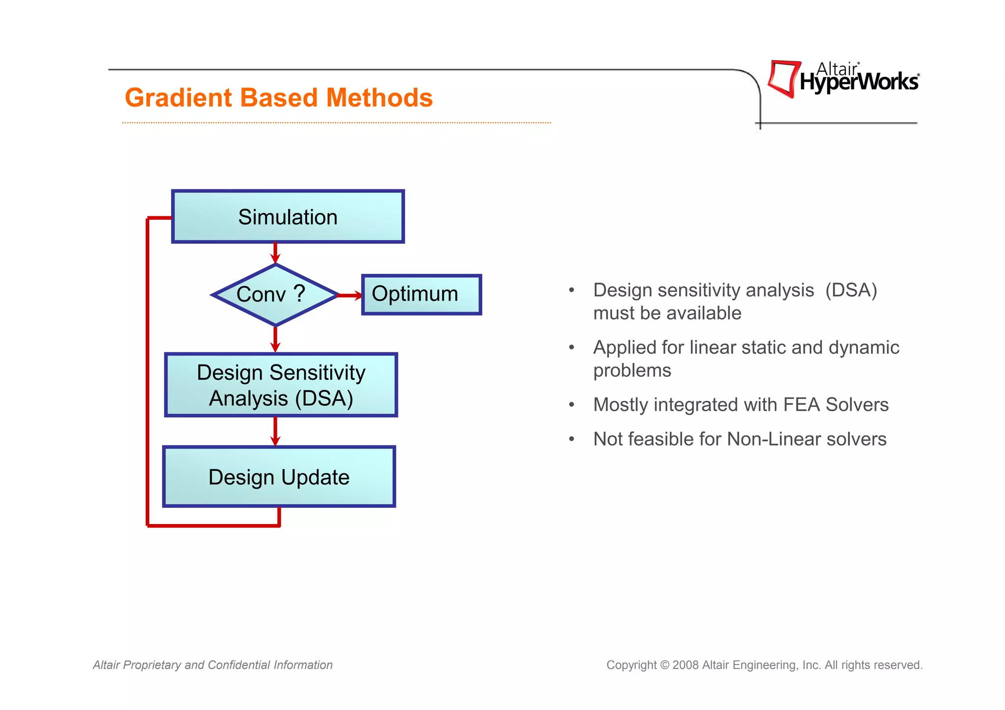 Gradient Based Methods



                            Simulation


                            Conv ?                Optimum   • Design sensitivity analysis (DSA)
                                                              must be available
                                                            • Applied for linear static and dynamic
                    Design Sensitivity                        problems
                     Analysis (DSA)                         • Mostly integrated with FEA Solvers
                                                            • Not feasible for Non-Linear solvers

                      Design Update




Altair Proprietary and Confidential Information                 Copyright © 2008 Altair Engineering, Inc. All rights reserved.
 