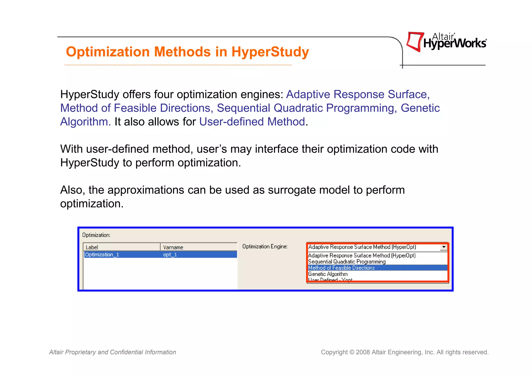 Optimization Methods in HyperStudy


    HyperStudy offers four optimization engines: Adaptive Response Surface,
    Method of Feasible Directions, Sequential Quadratic Programming, Genetic
    Algorithm. It also allows for User-defined Method.

    With user-defined method, user’s may interface their optimization code with
    HyperStudy to perform optimization.

    Also, the approximations can be used as surrogate model to perform
    optimization.




Altair Proprietary and Confidential Information        Copyright © 2008 Altair Engineering, Inc. All rights reserved.
 