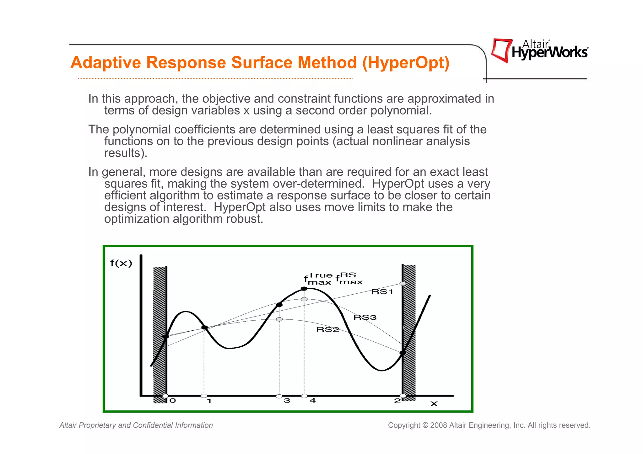 Adaptive Response Surface Method (HyperOpt)

        In this approach, the objective and constraint functions are approximated in
            terms of design variables x using a second order polynomial.
        The polynomial coefficients are determined using a least squares fit of the
          functions on to the previous design points (actual nonlinear analysis
          results).
        In general, more designs are available than are required for an exact least
           squares fit, making the system over-determined. HyperOpt uses a very
           efficient algorithm to estimate a response surface to be closer to certain
           designs of interest. HyperOpt also uses move limits to make the
           optimization algorithm robust.




Altair Proprietary and Confidential Information                  Copyright © 2008 Altair Engineering, Inc. All rights reserved.
 
