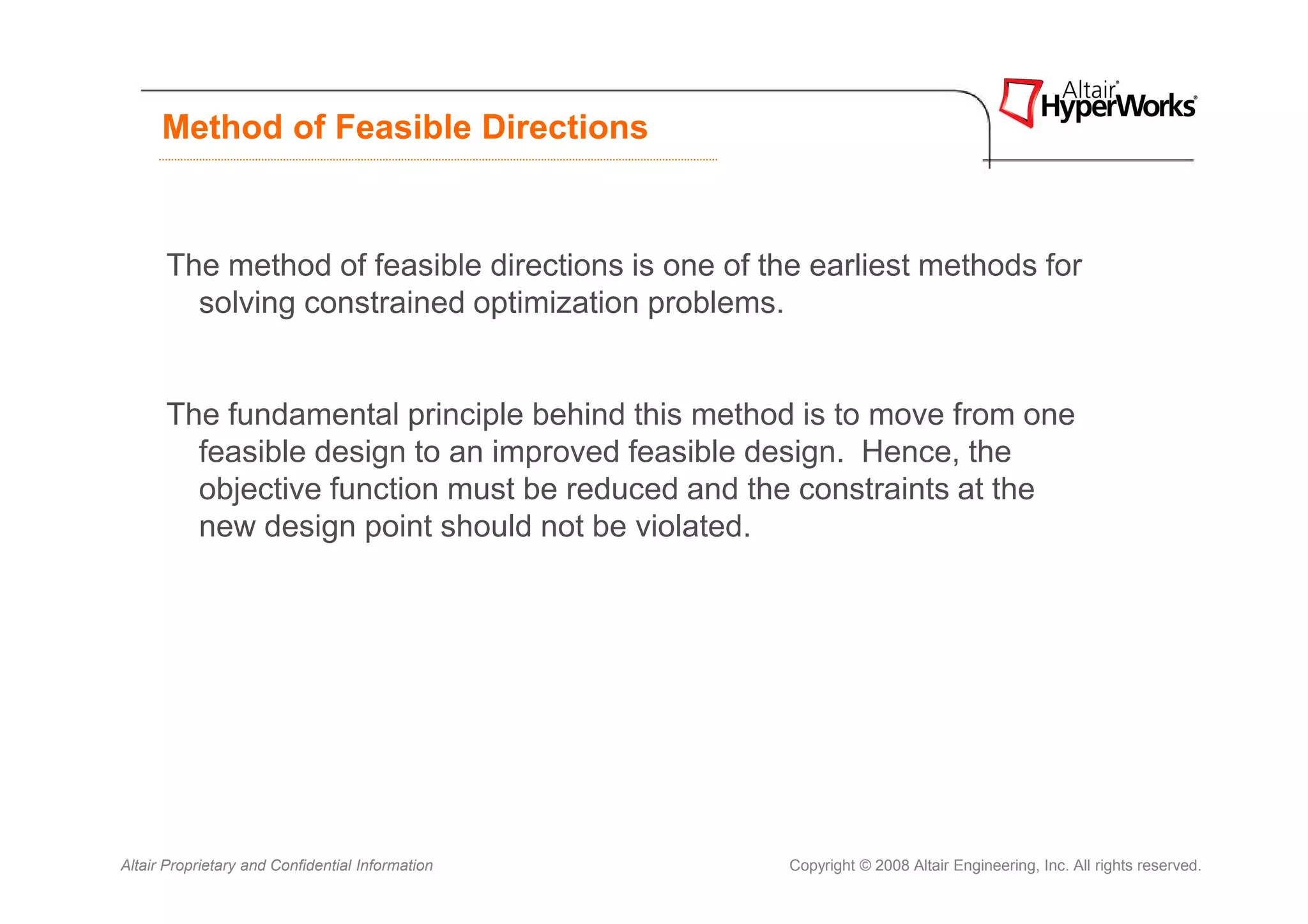Method of Feasible Directions



      The method of feasible directions is one of the earliest methods for
        solving constrained optimization problems.


      The fundamental principle behind this method is to move from one
        feasible design to an improved feasible design. Hence, the
        objective function must be reduced and the constraints at the
        new design point should not be violated.




Altair Proprietary and Confidential Information     Copyright © 2008 Altair Engineering, Inc. All rights reserved.
 