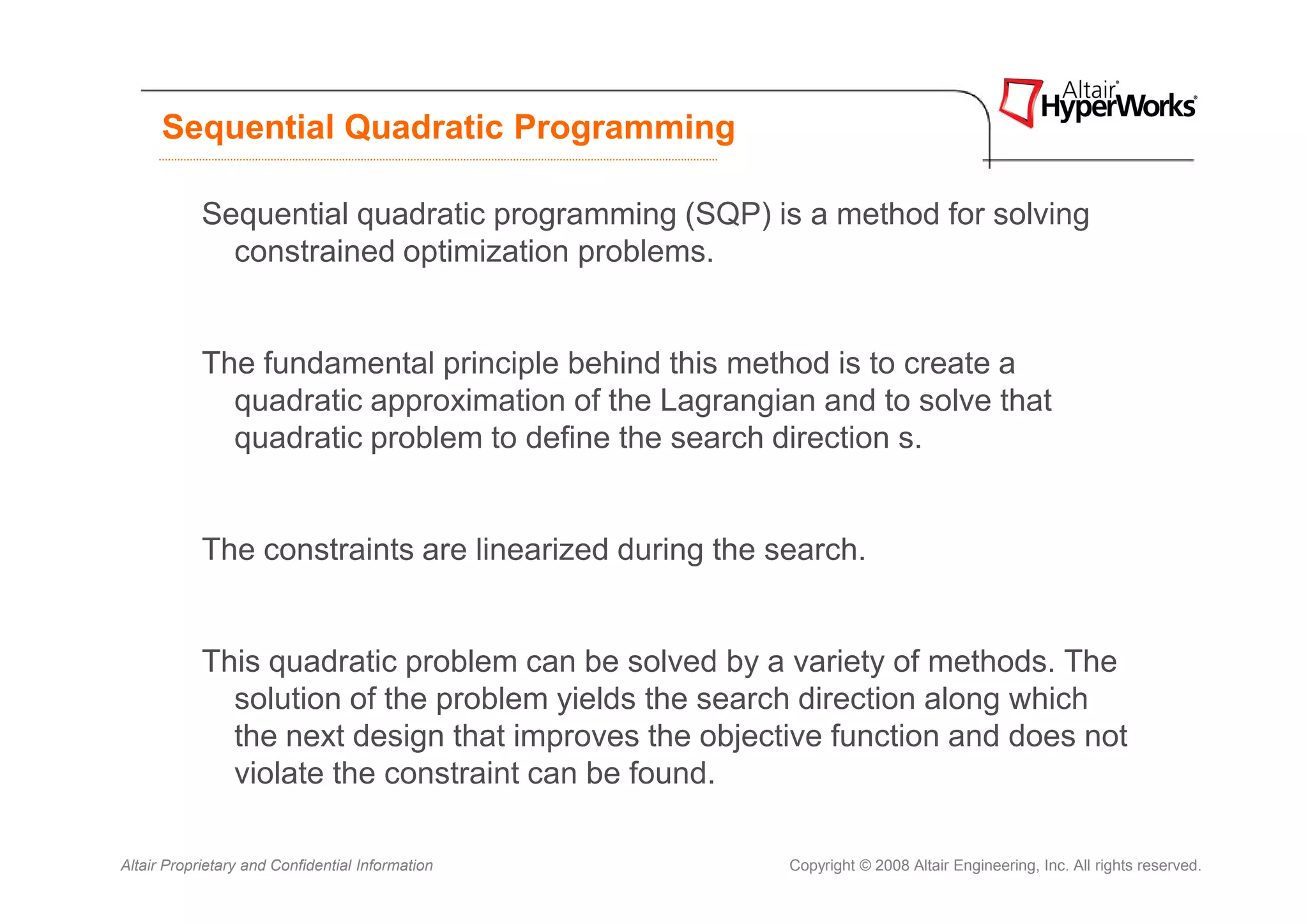 Sequential Quadratic Programming

            Sequential quadratic programming (SQP) is a method for solving
              constrained optimization problems.


            The fundamental principle behind this method is to create a
              quadratic approximation of the Lagrangian and to solve that
              quadratic problem to define the search direction s.


            The constraints are linearized during the search.


            This quadratic problem can be solved by a variety of methods. The
              solution of the problem yields the search direction along which
              the next design that improves the objective function and does not
              violate the constraint can be found.

Altair Proprietary and Confidential Information        Copyright © 2008 Altair Engineering, Inc. All rights reserved.
 