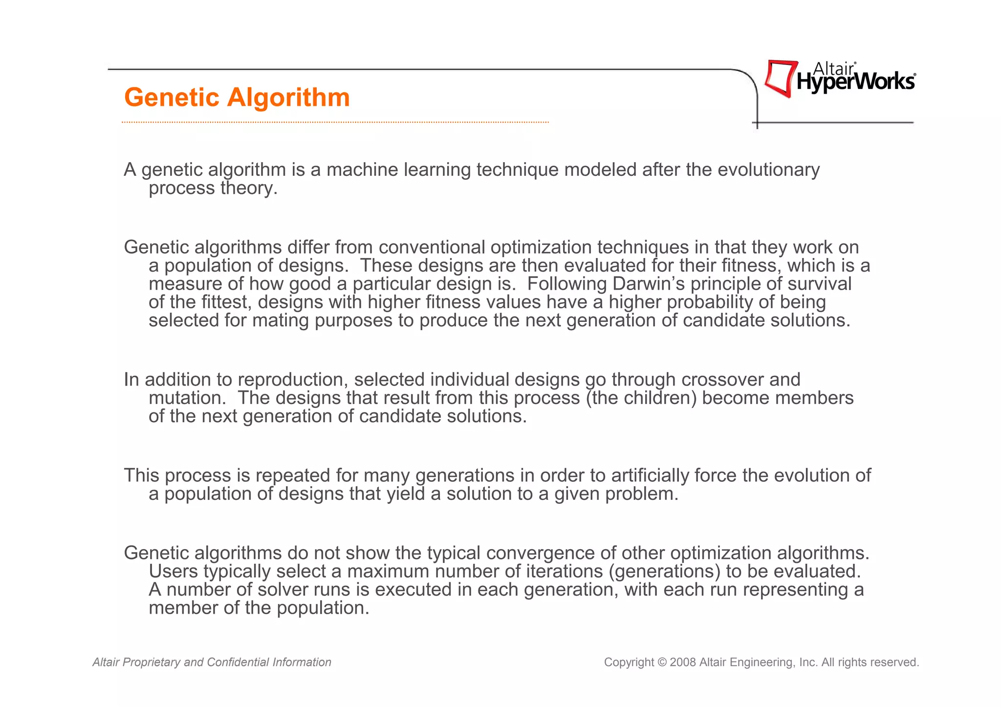 Genetic Algorithm

      A genetic algorithm is a machine learning technique modeled after the evolutionary
         process theory.


      Genetic algorithms differ from conventional optimization techniques in that they work on
        a population of designs. These designs are then evaluated for their fitness, which is a
        measure of how good a particular design is. Following Darwin’s principle of survival
        of the fittest, designs with higher fitness values have a higher probability of being
        selected for mating purposes to produce the next generation of candidate solutions.


      In addition to reproduction, selected individual designs go through crossover and
         mutation. The designs that result from this process (the children) become members
         of the next generation of candidate solutions.


      This process is repeated for many generations in order to artificially force the evolution of
         a population of designs that yield a solution to a given problem.


      Genetic algorithms do not show the typical convergence of other optimization algorithms.
        Users typically select a maximum number of iterations (generations) to be evaluated.
        A number of solver runs is executed in each generation, with each run representing a
        member of the population.

Altair Proprietary and Confidential Information                  Copyright © 2008 Altair Engineering, Inc. All rights reserved.
 