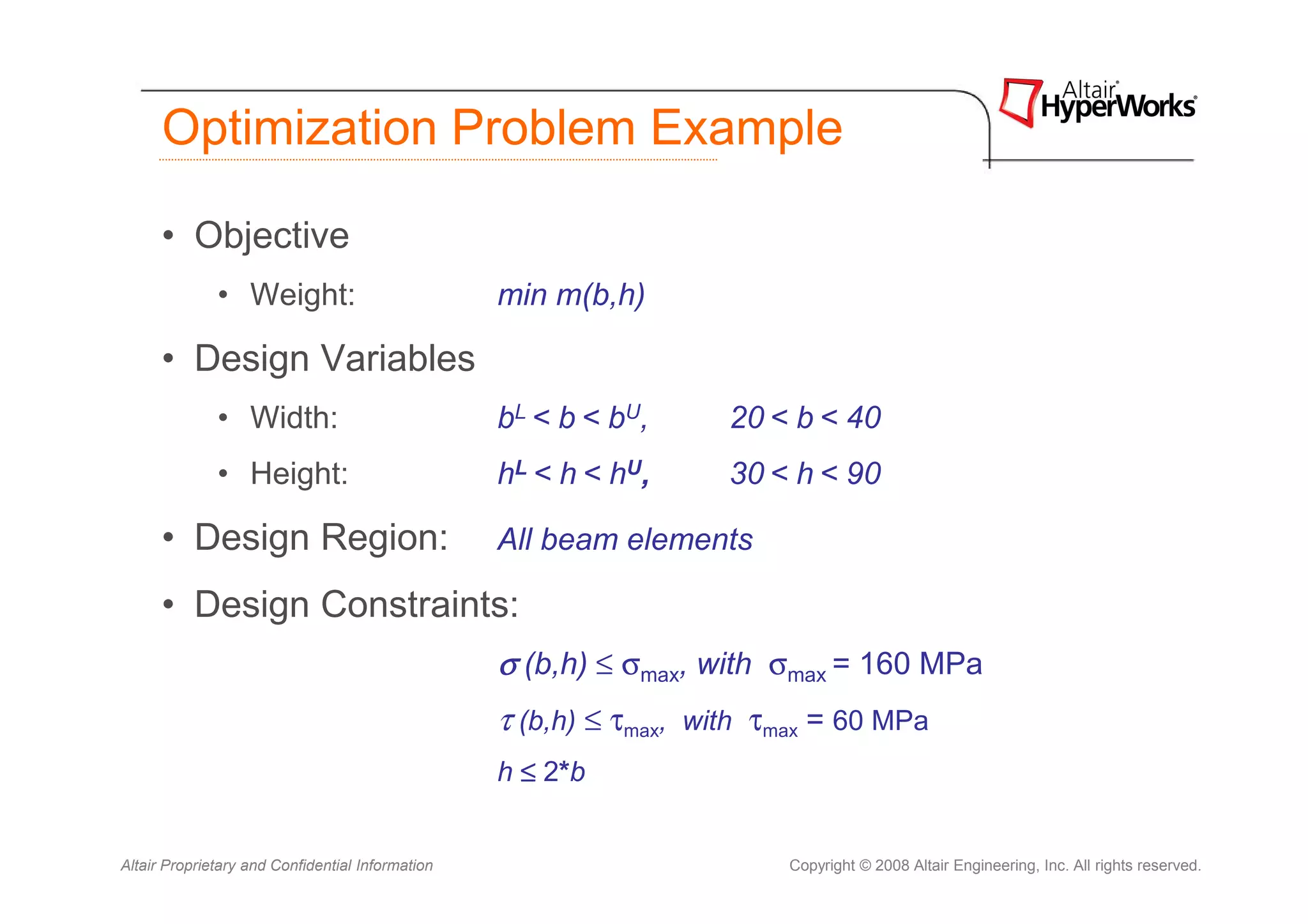 Optimization Problem Example

      • Objective
              • Weight:                           min m(b,h)

      • Design Variables
              • Width:                            bL < b < bU,      20 < b < 40
              • Height:                           hL < h < hU,      30 < h < 90

      • Design Region:                            All beam elements

      • Design Constraints:
                                                  σ (b,h) ≤ σmax, with σmax = 160 MPa
                                                  τ (b,h) ≤ τmax, with τmax = 60 MPa
                                                  h ≤ 2*b


Altair Proprietary and Confidential Information                          Copyright © 2008 Altair Engineering, Inc. All rights reserved.
 