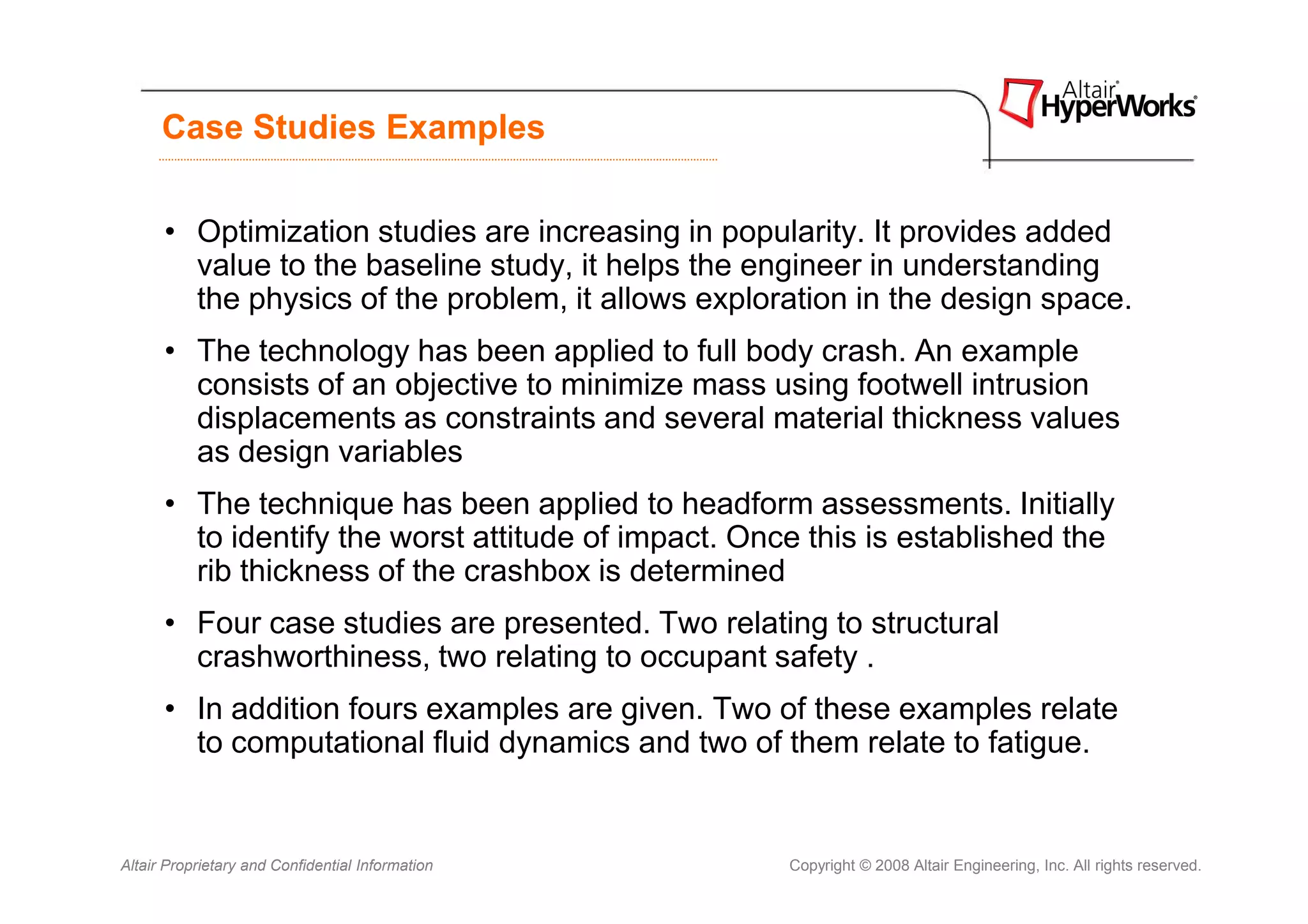 Case Studies Examples


      • Optimization studies are increasing in popularity. It provides added
        value to the baseline study, it helps the engineer in understanding
        the physics of the problem, it allows exploration in the design space.
      • The technology has been applied to full body crash. An example
        consists of an objective to minimize mass using footwell intrusion
        displacements as constraints and several material thickness values
        as design variables
      • The technique has been applied to headform assessments. Initially
        to identify the worst attitude of impact. Once this is established the
        rib thickness of the crashbox is determined
      • Four case studies are presented. Two relating to structural
        crashworthiness, two relating to occupant safety .
      • In addition fours examples are given. Two of these examples relate
        to computational fluid dynamics and two of them relate to fatigue.


Altair Proprietary and Confidential Information      Copyright © 2008 Altair Engineering, Inc. All rights reserved.
 